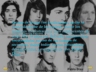    Dentro de lo que fue la dictadura, se dio la
    conocida noche de los lápices, donde los
    militares secuestraron a unos adolescentes de
    entre 13 y 18 años por defender sus derechos,
    encerándolos en uno de los campos de
    secuestro, donde todos fueron torturados y
    desaparecidos, a excepción de uno, Pablo
    Díaz.
 