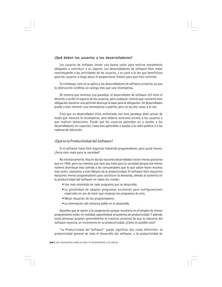 Los monopolios sobre la vida, el conocimiento y la cultura100
¿Qué deben los usuarios a los desarrolladores?¿Qué deben los usuarios a los desarrolladores?¿Qué deben los usuarios a los desarrolladores?¿Qué deben los usuarios a los desarrolladores?¿Qué deben los usuarios a los desarrolladores?
Los usuarios de software tienen una buena razón para sentirse moralmente
obligados a contribuir a su soporte. Los desarrolladores de software libre están
contribuyendo a las actividades de los usuarios, y es justo a la vez que beneficioso
para los usuarios a largo plazo el proporcionar fondos para que esto continúe.
Sin embargo, esto no se aplica a los desarrolladores de software privativo, ya que
la obstrucción conlleva un castigo más que una recompensa.
De manera que tenemos una paradoja: el desarrollador de software útil tiene el
derecho a recibir el soporte de los usuarios, pero cualquier intento que convierta esta
obligación moral en una petición destruye la base para la obligación. Un desarrollador
puede o bien merecer una recompensa o pedirla, pero no las dos cosas a la vez.
Creo que un desarrollador ético enfrentado con esta paradoja debe actuar de
modo que merezca la recompensa, pero debería asimismo animar a los usuarios a
que realicen donaciones. Puede que los usuarios aprendan así a ayudar a los
desarrolladores sin coacción, como han aprendido a ayudar a la radio pública o a las
cadenas de televisión.
¿Qué es la Productividad del Software?
Si el software fuese libre seguirían habiendo programadores, pero quizá menos.
¿Sería esto malo para la sociedad?
No necesariamente. Hoy en día las naciones desarrolladas tienen menos granjeros
que en 1900, pero no creemos que esto sea malo para la sociedad porque ese menor
número distribuye más comida a los consumidores que lo que solían hacer muchos
más antes. Llamamos a esto Mejora de la productividad. El software libre requeriría
bastantes menos programadores para satisfacer la demanda, debido al aumento en
la productividad del software en todos los niveles:
• Uso más extendido de cada programa que se desarrolla.
• La posibilidad de adaptar programas existentes para configuraciones
especiales en vez de tener que empezar los programas de cero.
• Mejor eduación de los programadores.
• La eliminación del esfuerzo doble en el desarrollo.
Aquellos que se opnen a la cooperación porque resultaría en el empleo de menos
programdores están, en realidad, oponiéndose al aumento de productividad. Y además
estas personas aceptan generalmente la creencia universal de que la industria del
software necesita un incremento en su producitividad. ¿Cómo es posible esto?
''La Productividad del Software'' puede significar dos cosas diferentes: la
productividad general de todo el desarrollo del software, o la productividad de
 