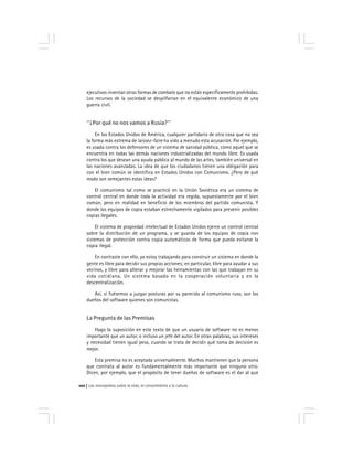 Los monopolios sobre la vida, el conocimiento y la cultura102
ejecutivos inventan otras formas de combate que no están específicamente prohibidas.
Los recursos de la sociedad se despilfarran en el equivalente económico de una
guerra civil.
''¿Por qué no nos vamos a Rusia?''
En los Estados Unidos de América, cualquier partidario de otra cosa que no sea
la forma más extrema de laissez-faire ha oído a menudo esta acusación. Por ejemplo,
es usada contra los defensores de un sistema de sanidad pública, como aquel que se
encuentra en todas las demás naciones industrializadas del mundo libre. Es usada
contra los que desean una ayuda pública al mundo de las artes, también universal en
las naciones avanzadas. La idea de que los ciudadanos tienen una obligación para
con el bien común se identifica en Estados Unidos con Comunismo. ¿Pero de qué
modo son semejantes estas ideas?
El comunismo tal como se practicó en la Unión Soviética era un sistema de
control central en donde toda la actividad era regida, supuestamente por el bien
común, pero en realidad en beneficio de los miembros del partido comunista. Y
donde los equipos de copia estaban estrechamente vigilados para prevenir posibles
copias ilegales.
El sistema de propiedad intelectual de Estados Unidos ejerce un control central
sobre la distribución de un programa, y se guarda de los equipos de copia con
sistemas de protección contra copia automáticos de forma que pueda evitarse la
copia ilegal.
En contraste con ello, yo estoy trabajando para construir un sistema en donde la
gente es libre para decidir sus propias acciones; en particular, libre para ayudar a sus
vecinos, y libre para alterar y mejorar las herramientas con las que trabajan en su
vida cotidiana. Un sistema basado en la cooperación voluntaria y en la
descentralización.
Así, si fuésemos a juzgar posturas por su parecido al comunismo ruso, son los
dueños del software quienes son comunistas.
La Pregunta de las Premisas
Hago la suposición en este texto de que un usuario de software no es menos
importante que un autor, o incluso un jefe del autor. En otras palabras, sus intereses
y necesidad tienen igual peso, cuando se trata de decidir qué toma de decisión es
mejor.
Esta premisa no es aceptada universalmente. Muchos mantienen que la persona
que contrata al autor es fundamentalmente más importante que ninguno otro.
Dicen, por ejemplo, que el propósito de tener dueños de software es el dar al que
 