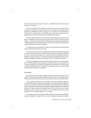 Prohobido pensar, propiedad privada 103
contrata al autor la ventaja que se merece— independientemente de como puede
afectar esto al público.
No tiene sentido el tratar de probar o anular estas premisas. La prueba necesita
de premisas prestadas. Así que la mayoría de lo que digo está destinado sólo a
aquellos que comparten las premisas que yo uso, o al menos están interesados en
cuáles son las consecuencias. Para aquellos que crean que los dueños son más
importantes que nadie, este documento es simplemente irrelevante.
¿Pero por qué aceptaría un gran número de estadounidenses una premisa que
eleva en importancia a algunas personas sobre todo el resto del mundo? En parte
debido a la creencia de que esta premisa forma parte de las tradiciones legales de la
sociedad estadounidense. Algunas personas sienten que poniendo en duda la premisa
implica cuestionar la base de la sociedad.
Es importante para esas personas el saber que esta premisa no forma parte de
nuestra tradición legal. Nunca lo ha sido.
Así, la Constitución dice que el propósito del copyright es ''promover el progreso
de la ciencia y de las artes útiles.'' La Corte Suprema ha discutido sobre esto, diciendo
en el caso ''Fox Film contra Doyal'' que '' el único interés del los Estados Unidos y el
objetivo principal por el que se otorga el monopolio [del copyright] descansa en los
beneficios generales obtenidos por el público gracias al trabajo de los autores.''
No estamos obligados a estar de acuerdo con la Constitución o la Corte Suprema.
(En un momento dado, los dos perdonaron la esclavitud.) Así que sus posiciones no
rechazan la premisa de la supremacía del dueño. Pero yo espero que el conocimiento
de que ésta suposición es una radicalmente conservadora más que una reconocida
tradicionalmente debilitará su apelación.
Conclusión
Nos gusta pensar que nuestra sociedad promueve el ayudar al vecino; pero a
cada rato estamos recompensando a alguien por obstrucción, o admirándolos por la
riqueza que están obteniendo de esta forma, estamos enviando el mensaje opuesto.
La acumulación de software es una expresión de nuestra disposición general a
ser indiferentes sobre el bienestar de la sociedad y a favor del bien personal. Podemos
conservar esta indiferencia desde Ronald Reagan a James Baker, desde Ivan Boesky a
Exxon, desde falta de bancos a falta de colegios. Podemos medirla con el número de
personas sin hogar y la gente encarcelada. El espíritu antisocial se nutre de sí mismo,
porque cada vez que vemos que la gente no nos ayudará más vano nos parece
ayudarlos. Y así la sociedad degenera en una jungla.
Si no queremos vivir en una jungla, debemos cambiar nuestras actitudes. Debemos
empezar enviando el mensaje de que un buen ciudadano es aquel que colabora
 