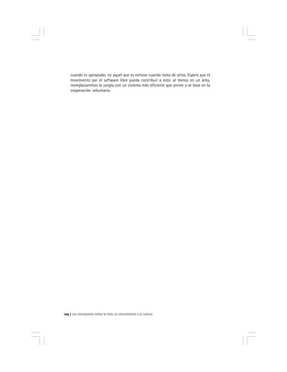 Los monopolios sobre la vida, el conocimiento y la cultura104
cuando es apropiado, no aquel que es exitoso cuando toma de otros. Espero que el
movimiento por el software libre pueda contribuir a esto: al menos en un área,
reemplazaremos la jungla con un sistema más eficiente que anime y se base en la
cooperación voluntaria.
 