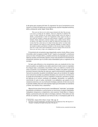 Prohibido pensar, propiedad privada 11
la del ganso para ocuparse del tema. Su argumento fue que el cercamiento no era
injusto en sí mismo sino dañino por sus consecuencias, causa de inequidad económica,
delito y dislocación social. Según Tomás Moro:
Pero, aun así, ésta no es la única causa necesaria del robo. Hay una que,
a mi juicio, es propia de los ingleses. ¿Cuál es?, preguntó el cardenal. Por
cierto, mi señor, contesté yo, las ovejas, vuestras ovejas, antes tan mansas y
dóciles y acostumbradas a comer tan frugalmente, ahora, según he oído, se
han vuelto tan salvajes y voraces que hasta devoran y engullen a los mismos
hombres. Asolan, destruyen y devoran campos, casas y aldeas enteras. Vemos,
en efecto, a los nobles y los ricos en todos los lugres del reino donde se cría
la lana más fina y más cara [...] no dejan tierras para cultivo: lo cercan todo
para el pastoreo, tiran abajo las casas, destruyen poblados, no dejan nada en
pie excepto la iglesia, que dedican a establo [...]. Así, esa ave rapaz e insaciable,
peste de su lugar natal, anda merodeando y encierra muchos miles de acres de
tierra con una cerca, y deja a los campesinos sin lo suyo.3
El movimiento de cercamiento sigue despertando nuestro interés. Ofrece ironías
irresistibles sobre la espada de doble filo del ''respeto a la propiedad'' y enseñanzas
acerca de cómo el Estado define y establece derechos de propiedad para promover
objetivos sociales controvertidos. Quienes critican más duramente el movimiento de
cercamiento sostienen que ha tenido costos devastadores para un segmento de la
sociedad.
Se hace justa referencia a los cercamientos como una revolución de los ricos
contra los pobres. Los caballeros y los nobles subvertían el orden social, no respetaban
las antiguas leyes y costumbres, recurriendo a veces a la violencia y muchas otras
veces a la presión y a la intimidación. Literalmente, robaban a los pobres su parte de
los bienes comunes al derribar las casas que, según la anteriormente inquebrantable
fuerza de la costumbre, los pobres consideraban suyas y de sus herederos. Se rasgaba
así la trama de la sociedad. Los poblados desolados y las ruinas de las viviendas eran
la prueba de la ferocidad con la que se expandía la revolución, poniendo en peligro
las defensas de la nación, arrasando sus poblados, diezmando a su población,
convirtiendo el suelo en polvo, acechando a sus pobladores, que pasaron de ser
campesinos decentes a ser una multitud de mendigos y ladrones. Si bien esto ocurrió
en parcelas aisladas, éstas eran como manchas negras que amenazaban con extenderse
y formar una mancha única, catastrófica.4
Algunos de esos costos fueron brutal e insensiblemente ''materiales''; por ejemplo,
los pequeños arrendatarios y usufructuarios se convirtieron en peones endeudados,
trabajadores temporarios o simplemente, como sostienen Tomás Moro en Utopía y
Polanyi, cuatrocientos años más tarde, en mendigos y ladrones.5
Otros daños son más
difíciles de clasificar: la pérdida de una forma de vida; el incompasivo poder de la
3 Tomás Moro, Utopia [1947], Alfred A. Knopf, 1992, pág. 32.
4 Karl Polanyi, The Great Transformation. The Political and Economic Origins of our Time, 1957, pág. 35; E. P.
Thompson, The Making of the English Working Class, 1963, pág. 218.
 