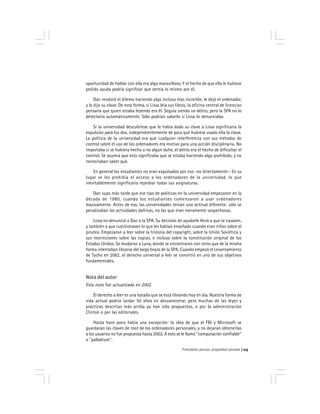 Prohobido pensar, propiedad privada 113
oportunidad de hablar con ella era algo maravilloso. Y el hecho de que ella le hubiese
pedido ayuda podría significar que sentía lo mismo por él.
Dan resolvió el dilema haciendo algo incluso más increíble, le dejó el ordenador,
y le dijo su clave. De esta forma, si Lissa leía sus libros, la oficina central de licencias
pensaría que quien estaba leyendo era él. Seguía siendo un delito, pero la SPA no lo
detectaría automáticamente. Sólo podrían saberlo si Lissa lo denunciaba.
Si la universidad descubriese que le había dado su clave a Lissa significaría la
expulsión para los dos, independientemente de para qué hubiese usado ella la clave.
La política de la universidad era que cualquier interferencia con sus métodos de
control sobre el uso de los ordenadores era motivo para una acción disciplinaria. No
importaba si se hubiera hecho o no algún daño, el delito era el hecho de dificultar el
control. Se asumía que esto significaba que se estaba haciendo algo prohibido, y no
necesitaban saber qué.
En general los estudiantes no eran expulsados por eso -no directamente-. En su
lugar se les prohibía el acceso a los ordenadores de la universidad, lo que
inevitablemente significaría reprobar todas sus asignaturas.
Dan supo más tarde que ese tipo de políticas en la universidad empezaron en la
década de 1980, cuando los estudiantes comenzaron a usar ordenadores
masivamente. Antes de eso, las universidades tenían una actitud diferente: sólo se
penalizaban las actividades dañinas, no las que eran meramente sospechosas.
Lissa no denunció a Dan a la SPA. Su decisión de ayudarle llevó a que se casasen,
y también a que cuestionasen lo que les habían enseñado cuando eran niños sobre el
pirateo. Empezaron a leer sobre la historia del copyright, sobre la Unión Soviética y
sus restricciones sobre las copias, e incluso sobre la constitución original de los
Estados Unidos. Se mudaron a Luna, donde se encontraron con otros que de la misma
forma intentaban librarse del largo brazo de la SPA. Cuando empezó el Levantamiento
de Tycho en 2062, el derecho universal a leer se convirtió en uno de sus objetivos
fundamentales.
Nota del autor
Esta nota fue actualizada en 2002
El derecho a leer es una batalla que se está librando hoy en día. Nuestra forma de
vida actual podría tardar 50 años en desvanecerse, pero muchas de las leyes y
prácticas descritas más arriba ya han sido propuestas, o por la administración
Clinton o por las editoriales.
Hasta hace poco había una excepción: la idea de que el FBI y Microsoft se
guardaran las claves de root de los ordenadores personales, y no dejaran obtenerlas
a los usuarios no fue propuesta hasta 2002. A esto se le llamó ''computación confiable''
o ''palladium''.
 