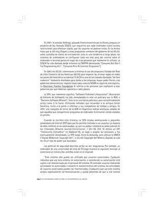 Los monopolios sobre la vida, el conocimiento y la cultura114
En 2001, el senador Hollings, apoyado financieramente por la Disney, propuso un
proyecto de ley, llamado SSSCA, que requeriría que cada ordenador nuevo tuviera
restricciones para efectuar copias, que los usuarios no podrían evitar. En la misma
línea que la del chip Clipper y otras propuestas similares del gobierno de los EE.UU.
sobre custodia de claves de encriptación, esta es una tendencia a largo plazo: los
sistemas de ordenadores se configuran cada vez más para dar control sobre el
ordenador a terceras partes en lugar de a las personas que realmente lo utilizan. La
SSSCA ha sido llamada desde entonces la CBDTPA (denotando ''Consume But Don’t
Try Programming Act'', ''Consume Pero Ni Intentes Programar'').
En 2001 los EE.UU. comenzaron a intentar el uso del propuesto Tratado del Área
de Libre Comercio de las Américas (ALCA) para imponer las mismas reglas en todos
los países del hemisferio occidental. El ALCA es uno de los tratados llamados ''de libre
comercio'' realmente diseñados para darles a las empresas mayor poder frente a los
gobiernos democráticos; imponer leyes tales como la DCMA es típico de este espíritu.
La Electronic Frontier Foundation le solicita a las personas que expliquen a esos
gobiernos por qué deberían oponerse a tales planes.
La SPA, que realmente significa ''Software Publisher’s Association'' (Asociación
de Editores de Software), ha sido reemplazada en este rol policíaco por la BSA, o
''Business Software Alliance''. Esta no es una fuerza policíaca, pero extraoficialmente
actúa como si lo fuera. Utilizando métodos que recuerdan a la antigua Unión
Soviética, invita a la gente a informar a sus compañeros de trabajo y amigos. En
2001 una campaña de terror de la BSA en Argentina realizó amenazas veladas de
que aquellos que compartieran programas de ordenador terminarían siendo violados
en prisión.
Cuando se escribió esta historia, La SPA estaba amenazando a pequeños
proveedores de Internet (ISP) para que les permita controlar a sus usuarios. La mayoría
de ellos cedieron al ser amenazados, ya que no podían costearse la pelea judicial en
los tribunales (Atlanta Journal-Constitution, 1 Oct 96, D3). Al menos un ISP,
''Community ConneXion'' en Oakland CA, se negó a aceptar las presiones, y fue
eventualmente demandado. La SPA luego retiró la demanda, pero obtuvo la DMCA
(''Digital Millenium Copyright Act'', o Ley del Copyright del Milenio Digital), la cual
les dio el tipo de poder que buscaban.
Las políticas de seguridad descritas arriba no son imaginarias. Por ejemplo, un
ordenador de una universidad del área de Chicago muestra el siguiente mensaje al
conectarse al sistema (las comillas están en el original):
''Este sistema sólo puede ser utilizado por usuarios autorizados. Cualquier
individuo que use esta sistema sin autorización, o excediendo su autorización está
sujeto a ser monitorizado por el personal del sistema. Al controlar usuarios realizando
actividades no autorizadas o durante el mantenimiento del sistema, las actividades
de usuarios autorizados pueden ser monitorizadas. Cualquiera que use este sistema
acepta expresamente tal monitorización y queda advertido de que si ese control
 