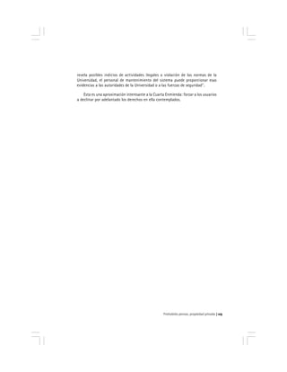 Prohobido pensar, propiedad privada 115
revela posibles indicios de actividades ilegales o violación de las normas de la
Universidad, el personal de mantenimiento del sistema puede proporcionar esas
evidencias a las autoridades de la Universidad o a las fuerzas de seguridad''.
Esta es una aproximación interesante a la Cuarta Enmienda: forzar a los usuarios
a declinar por adelantado los derechos en ella contemplados.
 