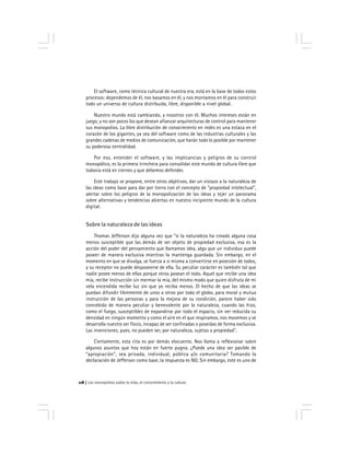 Los monopolios sobre la vida, el conocimiento y la cultura118
El software, como técnica cultural de nuestra era, está en la base de todos estos
procesos: dependemos de él, nos basamos en él, y nos montamos en él para construir
todo un universo de cultura distribuida, libre, disponible a nivel global.
Nuestro mundo está cambiando, y nosotros con él. Muchos intereses están en
juego, y no son pocos los que desean afianzar arquitecturas de control para mantener
sus monopolios. La libre distribución de conocimiento en redes es una estaca en el
corazón de los gigantes, ya sea del software como de las industrias culturales y las
grandes cadenas de medios de comunicación, que harán todo lo posible por mantener
su poderosa centralidad.
Por eso, entender el software, y las implicancias y peligros de su control
monopólico, es la primera trinchera para consolidar este mundo de cultura libre que
todavia está en ciernes y que debemos defender.
Este trabajo se propone, entre otros objetivos, dar un vistazo a la naturaleza de
las ideas como base para dar por tierra con el concepto de "propiedad intelectual",
alertar sobre los peligros de la monopolización de las ideas y tejer un panorama
sobre alternativas y tendencias abiertas en nuestro incipiente mundo de la cultura
digital.
Sobre la naturaleza de las ideas
Thomas Jefferson dijo alguna vez que "si la naturaleza ha creado alguna cosa
menos susceptible que las demás de ser objeto de propiedad exclusiva, esa es la
acción del poder del pensamiento que llamamos idea, algo que un individuo puede
poseer de manera exclusiva mientras la mantenga guardada. Sin embargo, en el
momento en que se divulga, se fuerza a si misma a convertirse en posesión de todos,
y su receptor no puede desposeerse de ella. Su peculiar carácter es también tal que
nadie posee menos de ellas porque otros posean el todo. Aquel que recibe una idea
mía, recibe instrucción sin mermar la mia, del mismo modo que quien disfruta de mi
vela encendida recibe luz sin que yo reciba menos. El hecho de que las ideas se
puedan difundir libremente de unos a otros por todo el globo, para moral y mutua
instrucción de las personas y para la mejora de su condición, parece haber sido
concebido de manera peculiar y benevolente por la naturaleza, cuando las hizo,
como el fuego, susceptibles de expandirse por todo el espacio, sin ver reducida su
densidad en ningún momento y como el aire en el que respiramos, nos movemos y se
desarrolla nuestro ser físico, incapaz de ser confinadas o poseídas de forma exclusiva.
Las invenciones, pues, no pueden ser, por naturaleza, sujetas a propiedad".
Ciertamente, esta cita es por demás elocuente. Nos llama a reflexionar sobre
algunos asuntos que hoy están en fuerte pugna. ¿Puede una idea ser pasible de
"apropiación", sea privada, individual, pública y/o comunitaria? Tomando la
declaración de Jefferson como base, la respuesta es NO. Sin embargo, este es uno de
 
