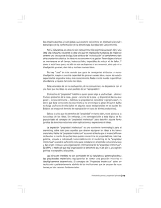 Prohobido pensar, propiedad privada 119
los debates abiertos a nivel global, que promete convertirse en el debate esencial y
estratégico de la conformación de la denominada Sociedad del Conocimiento.
Por su naturaleza, las ideas no son excluyentes. Esto significa que quien tiene una
idea y la comparte, no pierde la idea sino que en realidad la multiplica. Es imposible
detener una idea que se divulga. Este atributo de "no exclusión" se complementa con
otra característica básica: las ideas no se consumen ni se gastan. Tienen la peculiaridad
de mantenerse en el tiempo, indestructibles, imposibles de reducir ni de dañar. Y
como si esto fuera poco, no sólo no son excluyentes ni se consumen, sino que en su
divulgación generan, dan vida y motivan nuevas ideas.
No hay "cosa" en este mundo que goce de semejantes atributos: a mayor
divulgación, mayor es nuestra capacidad de generar nuevas ideas, mayor es nuestra
capacidad de engendrar más y más conocimiento. Nada en este mundo es pasible de
abundancia y riqueza tal como las ideas.
Esta naturaleza de ser no excluyentes, de no consumirse y no degradarse con el
uso hace que las ideas no sean pasibles de ser "apropiables".
El derecho de "propiedad" habilita a quien posee algo a usufructuar - obtener
frutos o productos de la cosa-, gozar - servirse de la cosa - y disponer de la cosa que
posee - incluso destruirla -. Además, la propiedad se considera "a perpetuidad", es
decir, que dura tanto como la cosa misma y no se extingue a pesar de que el dueño
no haga usufructo de ella (salvo en algunos casos excepcionales en los cuales los
Estados se arrogan el derecho de expropiación en caso de bienes productivos).
Salta a la vista que los derechos de "propiedad" en tanto tales, no se ajustan a la
naturaleza de las ideas. Sin embargo, y en contraposición a esta lógica, se ha
popularizado el concepto de "propiedad intelectual" para describir alguna forma
jurídica de derechos exclusivos sobre aplicaciones y expresiones de ideas.
La expresión "propiedad intelectual" es una excelente terminología para el
marketing, sobre todo para aquellos que desean equiparar las ideas a los bienes
materiales. Hablar de "propiedad intelectual" es asumir el hecho que el mismo Jefferson
rechazaba: la noción de que las ideas pueden convertirse en propiedad (sea colectiva,
pública, privada o individual). Lamentablemente el marketing de la "propiedad
intelectual" avanzó lo suficiente como para instalarse en el sentido común discursivo
y dar origen incluso a una organización internacional de la "propiedad intelectual",
la OMPI. El hecho de que esa organización se denomine así, es de por si, una opción
política inaceptable y discutible.
Las obras del intelecto no son asimilables en su naturaleza y potencialidades a
las propiedades materiales: equipararlas es tomar una posición histórica e
ideológicamente determinada. El concepto de "Propiedad Intelectual" debe ser
rechazado y preferentemente abolido de las instituciones que se ocupan de estos
temas por dos razones fundamentales:
 