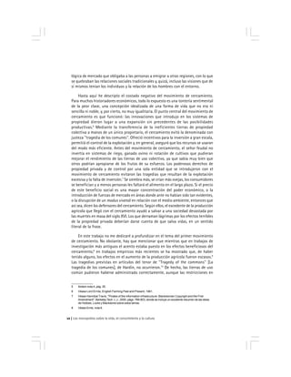Los monopolios sobre la vida, el conocimiento y la cultura12
lógica de mercado que obligaba a las personas a emigrar a otras regiones, con lo que
se quebraban las relaciones sociales tradicionales y, quizá, incluso las visiones que de
sí mismos tenían los individuos y la relación de los hombres con el entorno.
Hasta aquí he descripto el costado negativo del movimiento de cercamiento.
Para muchos historiadores económicos, todo lo expuesto es una tontería sentimental
de la peor clase, una concepción idealizada de una forma de vida que no era ni
sencilla ni noble, y, por cierto, no muy igualitaria. El punto central del movimiento de
cercamiento es que funcionó: las innovaciones que introdujo en los sistemas de
propiedad dieron lugar a una expansión sin precedentes de las posibilidades
productivas.6
Mediante la transferencia de la ineficientes tierras de propiedad
colectiva a manos de un único propietario, el cercamiento evitó la denominada con
justeza ''tragedia de los comunes''. Ofreció incentivos para la inversión a gran escala,
permitió el control de la explotación y, en general, aseguró que los recursos se usaran
del modo más eficiente. Antes del movimiento de cercamiento, el señor feudal no
invertía en sistemas de riego, ganado ovino ni rotación de cultivos que pudieran
mejorar el rendimiento de las tierras de uso colectivo, ya que sabía muy bien que
otros podrían apropiarse de los frutos de su esfuerzo. Los poderosos derechos de
propiedad privada y de control por una sola entidad que se introdujeron con el
movimiento de cercamiento evitaron las tragedias que resultan de la explotación
excesiva y la falta de inversión.7
Se siembra más, se crían más ovejas, los consumidores
se benefician y a menos personas les faltará el alimento en el largo plazo. Si el precio
de este beneficio social es una mayor concentración del poder económico, o la
introducción de fuerzas de mercado en áreas donde ante no habían sido tan evidentes,
o la disrupción de un modus vivendi en relación con el medio ambiente, entonces que
así sea, dicen los defensores del cercamiento. Según ellos, el excedente de la producción
agrícola que llegó con el cercamiento ayudó a salvar a una sociedad devastada por
las muertes en masa del siglo XVI. Los que derraman lágrimas por los efectos terribles
de la propiedad privada deberían darse cuenta de que salva vidas, en un sentido
literal de la frase.
En este trabajo no me dedicaré a profundizar en el tema del primer movimiento
de cercamiento. No obstante, hay que mencionar que mientras que en trabajos de
investigación más antiguos el acento estaba puesto en los efectos beneficiosos del
cercamiento,8
en trabajos empíricos más recientes se ha mostrado que, de haber
tenido alguno, los efectos en el aumento de la producción agrícola fueron escasos.9
Las tragedias previstas en artículos del tenor de ''Tragedy of the commons'' [La
tragedia de los comunes], de Hardin, no ocurrieron.10
De hecho, las tierras de uso
común pudieron haberse administrado correctamente, aunque las restricciones en
5 Ibídem nota 4, pág. 35.
6 Véase Lord Errnle, English Farming Past and Present, 1961.
7 Véase Hannibal Travis, ''Pirates of the information infrastructure: Blackstonian Copyright and the First
Amendment'', Berkeley Tech. L.J., 2000, págs. 789-803, donde se incluye un excelente resumen de las ideas
de Hobbes, Locke y Blackstone sobre estos temas.
8 Véase Ernle, nota 6.
 