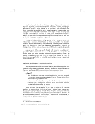 Los monopolios sobre la vida, el conocimiento y la cultura120
En primer lugar, invita a la confusión, al englobar bajo un mismo concepto
equívoco, regímenes jurídicos diferentes entre sí como son las patentes, los copyrights
y las marcas. Estas tres formas jurídicas no son asimilables. Si los asimilamos en un
único concepto de "propiedad", se cae en una generalización imprudente que logra
un objetivo básico: reducir la discusión a la noción de que las ideas son apropiables,
vendibles y comprables al igual que los bienes físicos, perdiendo e ignorando la
esencia del derecho intelectual y todo el marco de consecuencias que esto tiene sobre
el Dominio Público y el bien público en general.
En segundo lugar, el concepto de "propiedad" invita a confundir los derechos
relacionados a los bienes materiales con los derechos vinculados a las ideas. Una
cosa es el "derecho de propiedad" de una cosa tangible, como por ejemplo un inmueble,
y otra cosa muy diferente es un "derecho exclusivo" limitado sobre la aplicación y/o
las expresiones de ideas. Estos derechos no son asimilables al concepto de "propiedad".
Esta confusión deliberada nos ha llevado a la situación actual, donde la
geopolítica del conocimiento marca una brecha formidable entre los pueblos del
mundo, donde unos pocos pretenden monopolizar el conocimiento y donde la ley
parece hecha para mantener esa brecha lo más profunda posible. La brecha del
conocimiento se profundiza en la medida que se adoptan normas regresivas en
materia intelectual.
Derechos relacionados al mundo intelectual
Pero ciertamente, existe todo un marco de derechos relacionados al mundo de las
ideas y al trabajo intelectual. Podemos partir de la Declaración Universal de Derechos
Humanos que hace un doble reconocimiento relacionado a estos temas.
Artículo 27Artículo 27Artículo 27Artículo 27Artículo 27
• Toda persona tiene derecho a tomar parte libremente en la vida cultural de
la comunidad, a gozar de las artes y a participar en el progreso científico y
en los beneficios que de él resulten.
• Toda persona tiene derecho a la protección de los intereses morales y
materiales que le correspondan por razón de las producciones científicas,
literarias o artísticas de que sea autora2
.
Lo que incorpora esta Declaración, no es ni más ni menos que el intento de
equilibrar el bien común con el interés particular. Y lo logra de una manera clara:
toda persona que realiza trabajo intelectual tiene derecho a preservar sus intereses,
pero estos quedan sujetos al marco del bien común contemplado en el punto 1 del
artículo. Este equilibrio entre el bien común y los intereses particulares es eje
fundamental de varios otros documentos.
2 http://www.unhchr.ch/udhr/lang/spn.htm
 