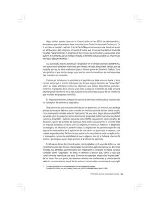 Prohobido pensar, propiedad privada 121
Algo similar queda claro en la Constitución de los EEUU de Norteamérica,
documento que ha servido de base a muchas otras Constituciones del Continente. En
la sección octava del capítulo 1 de la Carta Magna norteamericana, donde describe
las atribuciones del congreso, el punto 8 indica que el cuerpo legislativo tendrá la
facultad "para fomentar el progreso de la ciencia y las artes útiles, asegurando a los
autores e inventores, por un tiempo limitado, el derecho exclusivo sobre sus respectivos
escritos y descubrimientos".3
Así planteado, esto no constituye "propiedad" en el sentido ordinario del término,
sino solo ciertos derechos reservados por tiempo limitado. Pasado ese tiempo, que se
estipula por ley, la obra intelectual pasa a formar parte del Dominio Público. Es el
bien público el que está en juego y por eso los constitucionalistas de muchos países
han tomado esos recaudos.
Puestos en la balanza, la prioridad y el equilibrio se debe orientar hacia el bien
común antes que el interés individual, por lo que asignar derechos de "propiedad"
sobre las ideas atentaría contra los objetivos que ambos documentos postulan:
fomentar el progreso de la ciencia y las artes y asegurar el derecho de toda persona
a tomar parte libremente en la vida cultural de la comunidad y gozar de los beneficios
que resulten del progreso científico.
Es importante entones, trabajar los marcos de derechos intelectuales y en particular
los conceptos de patentes y copyrights.
Una patente es una concesión emitida por un gobierno a un inventor, que excluye
a otras personas de fabricar, usar o vender un invento que éste declare como propio.
Es un monopolio limitado sobre la "aplicación" de una idea. Según el acuerdo ADPIC
(Acuerdo sobre los aspectos de los derechos de propiedad intelectual relacionados al
comercio de la OMC - también conocido como TRIPS) , las patentes tienen 20 años de
duración a partir de la fecha de solicitud. Para recibir una patente, el invento debe
ser original, novedoso, no obvio y útil. Su objetivo, en teoría, es fomentar el desarrollo
tecnológico, no limitarlo ni ponerle trabas. La legislación de patentes especifica la
asignación monopólica de la aplicación de una idea a un particular o empresa, aún
cuando se pueda probar fácilmente que jamás se ha escuchado o visto esa aplicación,
el monopolio excluye la posibilidad de que a alguien más se le hubiera ocurrido lo
mismo y privilegia a quien llegó primero a la oficina de patentes.
En el marco de los derechos de autor, contemplados en el acuerdo de Berna, nos
encontramos con dos formas relacionadas: los derechos patrimoniales y los derechos
morales. Los derechos patrimoniales son negociables e incluyen el marco jurídico
conocido como "copyright", es decir, el derecho a decidir qué, cómo y bajo qué
condiciones se reproduce una obra. El marco de copyright ampara las "expresiones"
de las ideas. Por otra parte, los derechos morales son inalienables y constituyen la
base del reconocimiento moral de los autores. Las actuales normativas de copyright
3 Constitución de los EEUU de Norteamérica, en http://wikisource.org/wiki/
Constituci%C3%B3n_de_los_Estados_Unidos_de_Am%C3%A9rica#Octava_Secci.C3.B3n
 