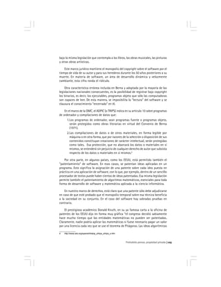 Prohobido pensar, propiedad privada 123
bajo la misma legislación que contempla a los libros, las obras musicales, las pinturas
y otras obras artísticas.
Este marco jurídico mantiene el monopolio del copyright sobre el software por el
tiempo de vida de su autor y para sus herederos durante los 50 años posteriores a su
muerte. En materia de software, un área de desarrollo dinámica y velozmente
cambiante, esta cifra ronda el ridículo.
Otra característica errónea incluida en Berna y adoptada por la mayoría de las
legislaciones nacionales consecuentes, es la posibilidad de registrar bajo copyright
los binarios, es decir, los ejecutables, programas objeto que sólo las computadoras
son capaces de leer. De esta manera, se imposibilita la "lectura" del software y se
clausura el conocimiento "encerrado" en él.
En el marco de la OMC, el ADPIC (o TRIPS) indica en su artículo 10 sobre programas
de ordenador y compilaciones de datos que:
1.Los programas de ordenador, sean programas fuente o programas objeto,
serán protegidos como obras literarias en virtud del Convenio de Berna
(1971).
2.Las compilaciones de datos o de otros materiales, en forma legible por
máquina o en otra forma, que por razones de la selección o disposición de sus
contenidos constituyan creaciones de carácter intelectual, serán protegidas
como tales. Esa protección, que no abarcará los datos o materiales en sí
mismos, se entenderá sin perjuicio de cualquier derecho de autor que subsista
respecto de los datos o materiales en sí mismos.4
Por otra parte, en algunos países, como los EEUU, está permitido también el
"patentamiento" de software. En esos casos, se patentan ideas aplicadas en un
programa. Esto significa la asignación de una patente sobre cada idea puesta en
práctica en una aplicación de software, con lo que, por ejemplo, dentro de un sencillo
procesador de textos puede haber cientos de ideas patentadas. Esa misma legislación
permite también el patentamiento de algoritmos matemáticos, esenciales para toda
forma de desarrollo de software y matemática aplicada a la ciencia informática.
En nuestro marco de derechos, está claro que una patente sólo debe adjudicarse
en caso de que esté probado que el monopolio temporal sobre esa técnica beneficia
a la sociedad en su conjunto. En el caso del software hay sobradas pruebas en
contrario.
El prestigioso académico Donald Knuth, en su ya famosa carta a la oficina de
patentes de los EEUU dijo en forma muy gráfica "el congreso decidió sabiamente
hace mucho tiempo que las entidades matemáticas no pueden ser patentadas.
Claramente, nadie podría aplicar las matemáticas si fuese necesario pagar un valor
por una licencia cada vez que se use el teorema de Pitágoras. Las ideas algorítmicas
4 http://www.wto.org/spanish/tratop_s/trips_s/trips_s.htm
 