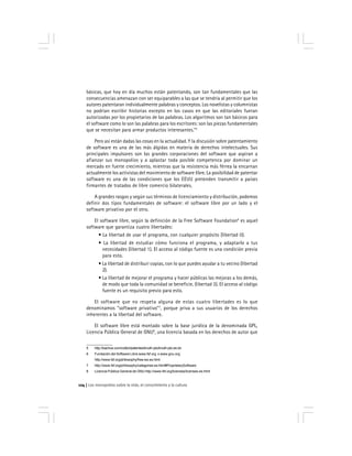 Los monopolios sobre la vida, el conocimiento y la cultura124
básicas, que hoy en día muchos están patentando, son tan fundamentales que las
consecuencias amenazan con ser equiparables a las que se tendría al permitir que los
autores patentaran individualmente palabras y conceptos. Los novelistas y columnistas
no podrían escribir historias excepto en los casos en que las editoriales fueran
autorizadas por los propietarios de las palabras. Los algoritmos son tan básicos para
el software como lo son las palabras para los escritores: son las piezas fundamentales
que se necesitan para armar productos interesantes."5
Pero así están dadas las cosas en la actualidad. Y la discusión sobre patentamiento
de software es una de las más álgidas en materia de derechos intelectuales. Sus
principales impulsores son las grandes corporaciones del software que aspiran a
afianzar sus monopolios y a aplastar toda posible competenca por dominar un
mercado en fuerte crecimiento, mientras que la resistencia más férrea la encarnan
actualmente los activistas del movimiento de software libre. La posibilidad de patentar
software es una de las condiciones que los EEUU pretenden transmitir a países
firmantes de tratados de libre comercio bilaterales.
A grandes rasgos y según sus términos de licenciamiento y distribución, podemos
definir dos tipos fundamentales de software: el software libre por un lado y el
software privativo por el otro.
El software libre, según la definición de la Free Software Foundation6
es aquel
software que garantiza cuatro libertades:
• La libertad de usar el programa, con cualquier propósito (libertad 0).
• La libertad de estudiar cómo funciona el programa, y adaptarlo a tus
necesidades (libertad 1). El acceso al código fuente es una condición previa
para esto.
• La libertad de distribuir copias, con lo que puedes ayudar a tu vecino (libertad
2).
• La libertad de mejorar el programa y hacer públicas las mejoras a los demás,
de modo que toda la comunidad se beneficie. (libertad 3). El acceso al código
fuente es un requisito previo para esto.
El software que no respeta alguna de estas cuatro libertades es lo que
denominamos "software privativo"7
, porque priva a sus usuarios de los derechos
inherentes a la libertad del software.
El software libre está montado sobre la base jurídica de la denominada GPL,
Licencia Pública General de GNU8
, una licencia basada en los derechos de autor que
5 http://bachue.com/colibri/patentes/knuth-pto/knuth-pto.es.txt
6 Fundación del Software Libre www.fsf.org o www.gnu.org
http://www.fsf.org/philosophy/free-sw.es.html
7 http://www.fsf.org/philosophy/categories.es.html#ProprietarySoftware
8 Licencia Pública General de GNU http://www.fsf.org/licenses/licenses.es.html
 