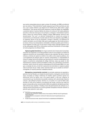 Los monopolios sobre la vida, el conocimiento y la cultura126
que nuestra computadora ejecuta, según su deseo. Por ejemplo, con DRM, una editorial
que nos vende un "libro electrónico" puede asegurarse que el libro sea leído una sola
vez, y que si deseo releerlo o que alguien de mi familia lo lea, deba volver a pagar
nuevamente.10
Este tipo de restricciones impuestas a través de código, son inapelables
y prometen destruir nuestros hábitos de acceso a la cultura en los cuales podíamos
escuchar un disco las veces que se nos antojara, o compartir e intercambiar nuestros
libros y textos con nuestra familia, colegas y amigos. DRM además, elimina lo que
denominamos "fair use", un derecho fundamental en materia de acceso al
conocimiento y la información. Cuando todos los libros sean digitales y bajo DRM, ya
no podremos darnos el lujo de prestarlos a amigos o donarlos a la biblioteca de
nuestro vecindario una vez leídos. Sólo quien pueda pagar por ella tendrá acceso a
la cultura. Incluso, las computadoras controladas a distancia pueden poner límites a
lo que hagamos con ellas, aún sin que esté en riesgo ningún copyright (sabido es que
en las amenazadas redes P2P se intercambia muchísima información en forma legal,
tal como programas de software libre).
Vigilancia global electrónica:Vigilancia global electrónica:Vigilancia global electrónica:Vigilancia global electrónica:Vigilancia global electrónica: En ningún momento de la historia de la humanidad,
estuvimos tan expuestos a la mirada panóptica como en la era digital. Los medios de
vigilancia existentes son innumerables y cada vez más originales. No sólo se trata de
cámaras y sistemas de vigilancia visibles en las calles y otros espacios públicos, sino
y principalmente de software espía en nuestras computadoras. La imposibilidad de
conoce el código fuente del software que ejecutamos en nuestras computadoras nos
expone a la presencia comprobada de código malicioso, espía, que puede no sólo
monitorearnos y reportar nuestras actividades en redes, sino, y pensando en situaciones
extremas, tomar control de nuestras computadoras (el mencionado DRM no es más
que un ejemplo de esto, al nivel de la ejecución de contenidos). La vigilancia global
viola el principio de que "todos somos inocentes hasta que se pruebe lo contrario"
consagrado en nuestros derechos ciudadanos básicos.
Monopolios y concentración creciente:Monopolios y concentración creciente:Monopolios y concentración creciente:Monopolios y concentración creciente:Monopolios y concentración creciente: Los actuales regímenes de copyrights y
patentes nos han llevado a un estado de concentración y monopolio creciente de las
áreas vinculadas al trabajo intelectual. El modelo vigente promete agravar las
diferencias entre los países ricos y los países pobres, y más aún, asegurar la
concentración que hoy detentan las grandes empresas de la denominada industria
cultural y del software privativo. Vivimos en un mundo en el cual los EEUU solos
perciben el 57% de los royalties y las patentes del mundo, mientras que todos los
países en desarrollo juntos, concentrando el 85% de la población del planeta perciben
sólo el 2% de esos royalties.11
El lobby a favor del patentamiento de software es un
capítulo más de este proceso en el cual los grandes monopolios necesitan sostener su
posición para sobrevivir como tales.
10 Varios textos documentan estas amenazas:
«El derecho a leer» de Richard M. Stallman ilustra un futuro basado en DRM http://www.fsf.org/philosophy/
right-to-read.es.html
«¿Puede confiar en su computadora?» de Richard M. Stallman http://www.fsf.org/philosophy/can-you-
trust.es.html
11 El poder de la economía mundial. Jacques Chonchol http://rcci.net/globalizacion/2002/fg298.htm
 