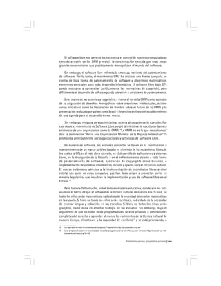 Prohobido pensar, propiedad privada 129
El software libre nos permite luchar contra el control de nuestras computadoras
ejercido a través de los DRM y resistir la concentración ejercida por unas pocas
grandes corporaciones que practicamente monopolizan el mundo del software.
Sin embargo, el software libre enfrenta la amenaza creciente del patentamiento
de software. Por lo tanto, el movimiento GNU ha iniciado una fuerte campaña en
contra de toda forma de patentamiento de software y algoritmos matemáticos,
elementos esenciales para todo desarrollo informático. El software libre bajo GPL
puede montarse y aprovechar jurídicamente las normativas de copyright, pero
difícilmente el desarrollo de software pueda sobrevivir a un sistema de patentamiento.
En el marco de las patentes y copyrights, y frente al rol de la OMPI como custodia
de la asignación de derechos monopólicos sobre creaciones intelectuales, existen
varias iniciativas como la Declaración de Ginebra sobre el futuro de la OMPI y la
presentación realizada por países como Brasil y Argentina en favor del establecimiento
de una agenda para el desarrollo en ese marco.
Sin embargo, ninguna de esas iniciativas acierta al corazón de la cuestión. Por
eso, desde el movimiento de Software Libre surgió la iniciativa de cuestionar la mera
existencia de una organización como la OMPI. "La OMPI no es lo que necesitamos"
dice la declaración "Hacia una Organización Mundial de la Riqueza Intelectual"15
promovida principalmente por organizaciones y activistas de Software Libre.
En materia de software, las acciones concretas se basan en la construcción y
mantenimiento de un marco jurídico basado en términos de licenciamiento libres,de
los cuales la GPL es el más claro ejemplo, en el desarrollo de aplicaciones y sistemas
libres, en la divulgación de la filosofía y en el enfrentamiento abierto a toda forma
de patentamiento de software, aplicación de copyrights sobre binarios, e
implementación de sistemas informáticos oscuros y opacos para el escrutinio público.
El uso de estándares abiertos y la implementación de tecnologías libres a nivel
estatal son parte de estas campañas, que han dado origen a proyectos varios en
materia legislativa, que impulsan la implementación y uso de software libre en el
Estado.16
Pero todavía falta mucho, sobre todo en materia educativa, donde aún no está
asumido el hecho de que el software es la técnica cultural de nuestra era. Si bien, no
todos los niños serán matemáticos, nadie duda de la necesidad de enseñar matemáticas
en la escuela. Si bien, no todos los niños serán escritores, nadie duda de la necesidad
de enseñar lengua y redacción en las escuelas. Si bien, no todos los niños serán
granjeros, nadie duda en enseñar biología en las escuelas. Sin embargo, bajo el
argumento de que no todos serán programadores, se está privando a generaciones
completas del derecho a aprender al menos los rudimentos de la técnica cultural de
nuestro tiempo, el software y la capacidad de escribirlo17
y se está priorizando, a
16 Un ejemplo de esto lo constituye el proyecto Proposición http://proposicion.org.ar/
17 Una ampliación sobre la necesidad de enseñar programación a los niños puede verse en http://www.d-sur.net/
bbusaniche/index.php?p=26
 