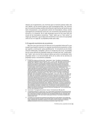 Prohibido pensar, propiedad privada 13
relación con el agotamiento y los incentivos para la inversión pudieron haber sido
más ''débiles'' que las normas rígidas que rigen la propiedad privada.11
Así, mientras
que el cercamiento produjo cambios de distribución significativos del tipo de los que
tanto entusiasmaron a una generación anterior de historiadores críticos, existen
interrogantes de consideración acerca de si ese cercamiento trajo beneficios para la
eficiencia o la innovación. No se sabe demasiado acerca de este tema fuera del
círculo de los historiadores económicos. ''Todos'' saben que un ''bien común'' es
trágico por definición y que la lógica del cercamiento es tan cierta en la actualidad
como lo fue en el siglo XV. La propiedad privada salva vidas.
II. El segundo movimiento de cercamiento
Muy bien, pero ¿qué tiene que ver todo esto con la propiedad intelectual? Lo que
sucede es que estamos inmersos en un segundo movimiento de cercamiento. La frase
que aparece a continuación suena grandilocuente: ''el cercamiento de los bienes
comunes intelectuales, intangibles'', pero en un sentido muy real, es así.12
Es probable
que los nuevos derechos de propiedad creados por el Estado sean más ''intelectuales''
que ''reales'', pero una vez más se abarcan objetos que antes se consideraban como
propiedad común o no mercantilizable dentro de la esfera de los derechos de
propiedad nuevos o recientemente ampliados.
9 El trabajo más notable es el de Robert Allen. Véase Robert C. Allen, ''The efficiency and distributional
consequences of eighteenth century enclosures'', Econ. J., vol. 92, nº 368, 1982, págs. 937-953 (de aquí en
adelante, Allen, ''Efficiency''); Robert C. Allen, Enclosure and the Yeoman, 1994. Allen sostiene que el
movimiento de cercamiento trajo aparejadas importantes consecuencias en la distribución pero pocos
beneficios observables en cuanto a eficiencia. La torta se cortó de manera diferente, para beneficio del
terrateniente, pero no aumentó de tamaño. Por el contrario, Michael Turner considera el cercamiento como
un camino posible, si bien no necesario, para el aumento de la productividad. Véase Michael Turner,
''English open fields and enclosures: Retardation or productivity improvements'', J. Econ. Hist., vol.46, no.3,
1986, pág. 669-692. Donald McCloskey también sostiene que hubo mejoras en la eficiencia a partir del
cercamiento, apoyándose particularmente en las evidencias provistas por el aumento en la renta. Véase
Donald N. McCloskey, ''The enclosure of open fields: Preface to a study of its impact on the efficiency of
English agriculture in the eighteenth century'', J. Econ. Hist., vol. 32, nº 1,1972, págs. 15-35; Donald N.
McCloskey, ''The prudent peasant: New findings on open fields'', J. Econ. Hist., vol 51, nº 2, 1991, págs. 343-
355. Según Allen, sin embargo, los cambios en la renta fueron en gran parte una medida de la forma en que
los cambios en los derechos de propiedad afectaron el poder de negociación de las partes y el contexto
cultural de las negociaciones en torno a la renta: el cercamiento permitió a los terratenientes conservar una
mayor proporción del excedente producido por la tierra y no contribuyó a aumentarlo. ''[E]l movimiento de
cercamiento podría ser considerado como la primera reforma agraria patrocinada por el Estado. Como
muchas de las que vinieron después, su justificación se apoyó en argumentos a favor de la eficiencia, en
tanto su consecuencia principal (de acuerdo con los datos analizados) fue la redistribución del ingreso en
beneficio de los adinerados terratenientes.''Allen, ''Efficiency'', págs. 950-951. Los autores contemporáneos
que no comparten la idea de que el cercamiento trajo aparejado un aumento de productividad tienden a ser
más moderados en sus elogios. Compárese Turner, (''El cercamiento no puede considerarse como una
apertura automática de la puerta a ese ciclo de mejoramiento agrícola, pero las estimaciones anteriores
sugieren que quizá fue una puerta que se abría con frecuencia y traía ganancias.'') con el comentario dado
en Ernle, obra consignada en la nota 6.
10 Garrett Hardin, ''The tragedy of the commons'', Science, 13 de diciembre de 1968, pág 1243.
11 La posibilidad de generar un ''orden sin ley'' y, así, a veces regular la administración de los bienes comunes
sin desencadenar ninguna tragedia también ha fascinado a los investigadores del uso contemporáneo de la
tierra. Véase Robert C. Ellickson, Order Without Law: How Neighbors Settle Disputes, Cambridge, Mass.,
Harvard University Press, 1991; Elinor Ostrom, Governing the Commons: The Evolution of Institutions for
Collective Action, 1991.
12 La analogía con el movimiento de cercamiento era tan atractiva que no pude resistirme. Ya he utilizado ese
tropo en ocasiones anteriores y también lo han hecho Ben Kaplan, Pamela Samuelson, Yochai Benkler, David
Lange, Christopher May, David Bollier y KeithAoki. Si se desea consultar una elaboración cuidadosa y
detallada del paralelismo entre los dos movimientos de cercamiento, véase Travis, nota 7.
 