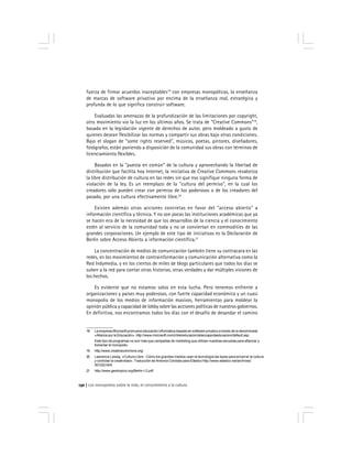 Los monopolios sobre la vida, el conocimiento y la cultura130
fuerza de firmar acuerdos inaceptables18
con empresas monopólicas, la enseñanza
de marcas de software privativo por encima de la enseñanza real, estratégica y
profunda de lo que significa construir software.
Evaluadas las amenazas de la profundización de las limitaciones por copyright,
otro movimiento vio la luz en los últimos años. Se trata de "Creative Commons"19
,
basado en la legislación vigente de derechos de autor, pero moldeado a gusto de
quienes desean flexibilizar las normas y compartir sus obras bajo otras condiciones.
Bajo el slogan de "some rights reserved", músicos, poetas, pintores, diseñadores,
fotógrafos, están poniendo a disposición de la comunidad sus obras con términos de
licenciamiento flexibles.
Basados en la "puesta en común" de la cultura y aprovechando la libertad de
distribución que facilita hoy Internet, la iniciativa de Creative Commons revaloriza
la libre distribución de cultura en las redes sin que eso signifique ninguna forma de
violación de la ley. Es un reemplazo de la "cultura del permiso", en la cual los
creadores sólo pueden crear con permiso de los poderosos o de los creadores del
pasado, por una cultura efectivamente libre.20
Existen además otras acciones concretas en favor del "acceso abierto" a
información científica y técnica. Y no son pocas las instituciones académicas que ya
se hacen eco de la necesidad de que los desarrollos de la ciencia y el conocimiento
estén al servicio de la comunidad toda y no se conviertan en commodities de las
grandes corporaciones. Un ejemplo de este tipo de iniciativas es la Declaración de
Berlín sobre Acceso Abierto a información científica.21
La concentración de medios de comunicación también tiene su contracara en las
redes, en los movimientos de contrainformación y comunicación alternativa como la
Red Indymedia, y en los cientos de miles de blogs particulares que todos los días se
suben a la red para contar otras historias, otras verdades y dar múltiples visiones de
los hechos.
Es evidente que no estamos solos en esta lucha. Pero tenemos enfrente a
organizaciones y países muy poderosos, con fuerte capacidad económica y un cuasi
monopolio de los medios de información masivos, herramientas para moldear la
opinión pública y capacidad de lobby sobre las acciones políticas de nuestros gobiernos.
En definitiva, nos encontramos todos los días con el desafío de desandar el camino
18 La empresa Microsoft promueve educación informática basada en software privativo a través de la denominada
«Alianza por la Educación». http://www.microsoft.com/chile/educacion/alianzaporlaeducacion/default.asp
Este tipo de programas no son más que campañas de marketing que utilizan nuestras escuelas para afianzar y
fomentar el monopolio.
19 http://www.creativecommons.org/
20 Lawrence Lessig. «Cultura Libre - Cómo los grandes medios usan la tecnología las leyes para encerrar la cultura
y controlar la creatividad». Traducción de Antonioi Córdoba para Elástico http://www.elastico.net/archives/
001222.html
21 http://www.geotropico.org/Berlin-I-2.pdf
 