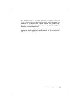 Prohobido pensar, propiedad privada 131
de la desinformación masiva, con las dificultades propias de todo movimiento social
escaso de recursos financieros para trabajar, y escaso de personas preparadas para
dar batalla en los frentes abiertos, cumbres, reuniones, foros internacionales,
parlamentos, gobiernos, en todos esos frentes necesitamos actuar para que los
monopolios no nos sigan avasallando.
Y mientras tanto construir cultura, compartir conocimiento, poner en común lo
que sabemos, lo que podemos dar y lo que sin dudas, con el correr del tiempo,
definitivamente nos hará libres.
 