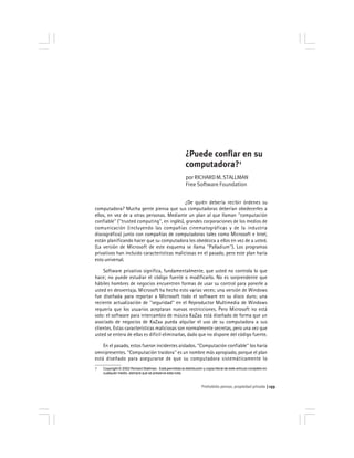 Prohobido pensar, propiedad privada 133
¿Puede confiar en su
computadora?1
porRICHARDM.STALLMAN
Free Software Foundation
¿De quién debería recibir órdenes su
computadora? Mucha gente piensa que sus computadoras deberían obedecerles a
ellos, en vez de a otras personas. Mediante un plan al que llaman ''computación
confiable'' (''trusted computing'', en inglés), grandes corporaciones de los medios de
comunicación (incluyendo las compañías cinematográficas y de la industria
discográfica) junto con compañías de computadoras tales como Microsoft e Intel,
están planificando hacer que su computadora los obedezca a ellos en vez de a usted.
(La versión de Microsoft de este esquema se llama ''Palladium''). Los programas
privativos han incluido características maliciosas en el pasado, pero este plan haría
esto universal.
Software privativo significa, fundamentalmente, que usted no controla lo que
hace; no puede estudiar el código fuente o modificarlo. No es sorprendente que
hábiles hombres de negocios encuentren formas de usar su control para ponerle a
usted en desventaja. Microsoft ha hecho esto varias veces; una versión de Windows
fue diseñada para reportar a Microsoft todo el software en su disco duro; una
reciente actualización de ''seguridad'' en el Reproductor Multimedia de Windows
requería que los usuarios aceptaran nuevas restricciones. Pero Microsoft no está
solo: el software para intercambio de música KaZaa está diseñado de forma que un
asociado de negocios de KaZaa pueda alquilar el uso de su computadora a sus
clientes. Estas características maliciosas son normalmente secretas, pero una vez que
usted se entera de ellas es difícil eliminarlas, dado que no dispone del código fuente.
En el pasado, estos fueron incidentes aislados. ''Computación confiable'' los haría
omnipresentes. ''Computación traidora'' es un nombre más apropiado, porque el plan
está diseñado para asegurarse de que su computadora sistemáticamente lo
1 Copyright © 2002 Richard Stallman. Está permitida la distribución y copia literal de este artículo completo en
cualquier medio, siempre que se preserve esta nota.
 
