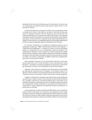 Los monopolios sobre la vida, el conocimiento y la cultura134
desobedecerá. De hecho, está diseñado para que la misma deje de funcionar como
una computadora de propósito general. Cada operación puede requerir de una
autorización explícita.
La idea técnica detrás de la computación traidora es que la computadora incluye
un dispositivo de cifrado y firma digital, y las claves se mantienen secretas para
usted. Los programas privativos usan este dispositivo para controlar qué otros
programas puede ejecutar, a qué documentos o datos puede acceder y a qué programas
se los puede transferir. Esos programas continuamente descargarán nuevas reglas de
autorización a través de Internet, e impondrán dichas reglas automáticamente a su
trabajo. Si usted no permite a su computadora obtener las nuevas reglas periódicamente
de Internet, algunas capacidades dejarán automáticamente de funcionar.
Por supuesto, Hollywood y las compañías discográficas planean usar la
computación traidora para ''DRM'' (''Administración de Restricciones Digitales'' o
''Digital Restriction Management'', en inglés), así los vídeos y la música descargados
podrán ser reproducidos sólo en una computadora específica. Compartir será
completamente imposible, al menos usando los archivos autorizados que deberá
obtener de dichas compañías. Usted, el público, debería tener la libertad y la habilidad
de compartir esas cosas. (Espero que alguien encuentre la forma de producir versiones
no cifradas, y de subirlas y compartirlas, así DRM no tendrá éxito completamente,
pero esto no es excusa para el sistema).
Hacer imposible el compartir ya es lo suficientemente malo, pero se pone peor.
Existen planes para usar la misma facilidad al enviar documentos por correo
electrónico — resultando en mensajes que desaparecen en dos semanas, o documentos
que sólo pueden ser leídos en las computadoras de determinada compañía.
Imagínese si usted recibiera un mensaje de correo electrónico de su jefe diciéndole
que haga algo que usted piensa que es arriesgado; un mes después, cuando el tiro
sale por la culata no puede usar el mensaje para mostrar que la decisión no fue suya.
''Ponerlo por escrito'' no lo protege si la orden está escrita en tinta que desaparece.
Imagínese si usted recibe un mensaje de correo electrónico de su jefe estableciendo
una política que es ilegal o inmoral, tal como destrozar los documentos de auditoría
de su compañía, o permitir que una amenaza peligrosa para su país avance sin ser
controlada. Actualmente, usted puede enviar esto a un periodista y exponer la actividad.
Con la computación traidora, el periodista no será capaz de leer el documento; su
computadora se negará a obedecerlo. La computación traidora se transforma en un
paraíso para la corrupción.
Los procesadores de texto tales como Microsoft Word podrían usar la computación
traidora cuando usted guarde sus documentos, para asegurarse de que ningún
procesador de texto de la competencia podrá leerlos. Actualmente debemos averiguar
los secretos del formato de Word mediante laboriosos experimentos, para que los
procesadores libres puedan leer documentos de Word. Si Word cifra los documentos
 