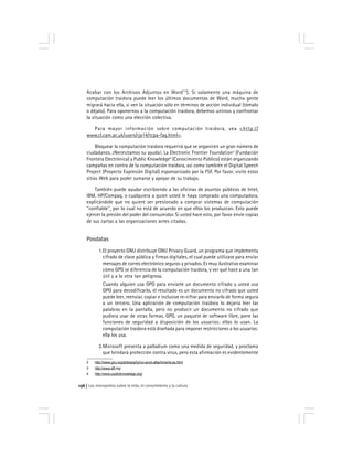 Los monopolios sobre la vida, el conocimiento y la cultura136
Acabar con los Archivos Adjuntos en Word''2
). Si solamente una máquina de
computación traidora puede leer los últimos documentos de Word, mucha gente
migrará hacia ella, si ven la situación sólo en términos de acción individual (tómalo
o déjalo). Para oponernos a la computación traidora, debemos unirnos y confrontar
la situación como una elección colectiva.
Para mayor información sobre computación traidora, vea <http://
www.cl.cam.ac.uk/users/rja14/tcpa-faq.html>.
Bloquear la computación traidora requerirá que se organicen un gran número de
ciudadanos. ¡Necesitamos su ayuda!. La Electronic Frontier Foundation3
(Fundación
Frontera Electrónica) y Public Knowledge4
(Conocimiento Público) están organizando
campañas en contra de la computación traidora, así como también el Digital Speech
Project (Proyecto Expresión Digital) esponsorizado por la FSF. Por favor, visite estos
sitios Web para poder sumarse y apoyar de su trabajo.
También puede ayudar escribiendo a las oficinas de asuntos públicos de Intel,
IBM, HP/Compaq, o cualquiera a quien usted le haya comprado una computadora,
explicándole que no quiere ser presionado a comprar sistemas de computación
''confiable'', por lo cual no está de acuerdo en que ellos los produzcan. Esto puede
ejercer la presión del poder del consumidor. Si usted hace esto, por favor envíe copias
de sus cartas a las organizaciones antes citadas.
Posdatas
1.El proyecto GNU distribuye GNU Privacy Guard, un programa que implementa
cifrado de clave pública y firmas digitales, el cual puede utilizase para enviar
mensajes de correo electrónico seguros y privados. Es muy ilustrativo examinar
cómo GPG se diferencia de la computación traidora, y ver qué hace a una tan
útil y a la otra tan peligrosa.
Cuando alguien usa GPG para enviarle un documento cifrado y usted usa
GPG para decodificarlo, el resultado es un documento no cifrado que usted
puede leer, reenviar, copiar e inclusive re-cifrar para enviarlo de forma segura
a un tercero. Una aplicación de computación traidora lo dejaría leer las
palabras en la pantalla, pero no producir un documento no cifrado que
pudiera usar de otras formas. GPG, un paquete de software libre, pone las
funciones de seguridad a disposición de los usuarios: ellos lo usan. La
computación traidora está diseñada para imponer restricciones a los usuarios:
ella los usa.
2.Microsoft presenta a palladium como una medida de seguridad, y proclama
que brindará protección contra virus, pero esta afirmación es evidentemente
2 http://www.gnu.org/philosophy/no-word-attachments.es.html
3 http://www.eff.org/
4 http://www.publicknowledge.org/
 