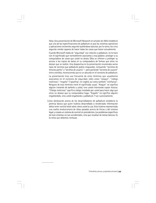 Prohobido pensar, propiedad privada 137
falsa. Una presentación de Microsoft Research en octubre de 2002 estableció
que una de las especificaciones de palladium es que los sistemas operativos
y aplicaciones existentes seguirán pudiéndose ejecutar, por lo tanto, los virus
seguirán siendo capaces de hacer todas las cosas que hacen actualmente.
Cuando Microsoft habla de ''seguridad'' con relación a palladium, no lo hace
con el significado que normalmente asociamos a esa palabra: proteger a su
computadora de cosas que usted no desea. Ellos se refieren a proteger su
acceso a las copias de datos en su computadora de formas que otros no
desean que se realice. Una diapositiva en la presentación enumeraba varios
tipos de secretos que palladium podría resguardar, incluyendo ''secretos de
terceras partes'' y ''secretos de usuario'' — pero poniendo ''secretos de usuario''
entre comillas, reconociendo que es un absurdo en el contexto de palladium.
La presentación hizo uso frecuente de otros términos que usualmente
asociamos en el contexto de seguridad, tales como ''ataque'', ''código
malicioso'', ''engaño'' (''spoofing'', en inglés), así como también ''confianza''.
Ninguno de esos términos tiene el significado usual. ''Ataque'' no significa
alguien tratando de dañarlo a usted, sino usted intentando copiar música.
''Código malicioso'' significa código instalado por usted para hacer algo que
otros no desean que su computadora haga. ''Engaño'' no significa alguien
engañándolo, sino usted engañando a palladium. Y así sucesivamente.
3.Una declaración previa de los desarrolladores de palladium establecía la
premisa básica que quien hubiera desarrollado o recolectado información
debía tener control total sobre cómo usted la usa. Esto hubiera representado
una vuelta revolucionaria de ideas pasadas acerca de éticas y del sistema
legal, y creado un sistema de control sin precedentes. Los problemas específicos
de esos sistemas no son accidentales; sino que resultan de metas básicas. Es
la meta que debemos rechazar.
 