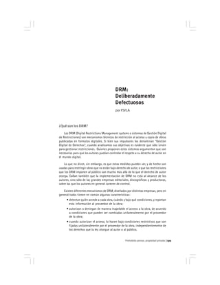 Prohobido pensar, propiedad privada 139
DRM:
Deliberadamente
Defectuosos
por FSFLA
¿Qué son los DRM?
Los DRM (Digital Restrictions Management systems o sistemas de Gestión Digital
de Restricciones) son mecanismos técnicos de restricción al acceso y copia de obras
publicadas en formatos digitales. Si bien sus impulsores los denominan "Gestión
Digital de Derechos", cuando analizamos sus objetivos es evidente que sólo sirven
para gestionar restricciones. Quienes proponen estos sistemas argumentan que son
necesarios para que los autores puedan controlar el respeto a su derecho de autor en
el mundo digital.
Lo que no dicen, sin embargo, es que estas medidas pueden ser, y de hecho son
usadas para restringir obras que no están bajo derecho de autor, o que las restricciones
que los DRM imponen al público van mucho más allá de lo que el derecho de autor
otorga. Callan también que la implementación de DRM no está al alcance de los
autores, sino sólo de las grandes empresas editoriales, discográficas y productoras,
sobre las que los autores en general carecen de control.
Existen diferentes mecanismos de DRM, diseñados por distintas empresas, pero en
general todos tienen en común algunas características:
• detectan quién accede a cada obra, cuándo y bajo qué condiciones, y reportan
esta información al proveedor de la obra;
• autorizan o deniegan de manera inapelable el acceso a la obra, de acuerdo
a condiciones que pueden ser cambiadas unilateralmente por el proveedor
de la obra;
• cuando autorizan el acceso, lo hacen bajo condiciones restrictivas que son
fijadas unilateralmente por el proveedor de la obra, independientemente de
los derechos que la ley otorgue al autor o al público.
 