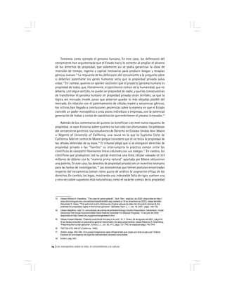 Los monopolios sobre la vida, el conocimiento y la cultura14
Tomemos como ejemplo el genoma humano. En este caso, los defensores del
cercamiento han argumentado que el Estado hacía lo correcto al ampliar el alcance
de los derechos de propiedad, que solamente así se podía garantizar la clase de
inversión de tiempo, ingenio y capital necesarios para producir drogas y terapias
génicas nuevas.13
La respuesta de los defensores del cercamiento a la pregunta sobre
si deberían patentarse los genes humanos sería que la propiedad privada salva
vidas.14
En cambio, quienes se oponen sostienen que el proyecto genoma humano es
propiedad de todos, que, literalmente, es patrimonio común de la humanidad, que no
debería, y en algún sentido, no puede ser propiedad de nadie, y que las consecuencias
de transformar el genoma humano en propiedad privada serán terribles, ya que la
lógica del mercado invade zonas que deberían quedar lo más alejadas posible del
mercado. En relación con el patentamiento de células madre y secuencias génicas,
los críticos han llegado a conclusiones pesimistas sobre la manera en que el Estado
concede un poder monopólico a unos pocos individuos y empresas, con la potencial
generación de trabas y costos de coordinación que enlentecen el proceso innovador.15
Además de los comentarios de quienes se benefician con este nuevo esquema de
propiedad, se oyen historias sobre quienes no han sido tan afortunados: los plebeyos
del cercamiento genético. Los estudiantes de Derecho en Estados Unidos leen Moore
v. Regents of University of California, una causa en la que la Suprema Corte de
California falló en contra de Moore porque consideró que él no tenía la propiedad de
las células obtenidas de su bazo.16
El tribunal alegó que si se otorgaran derechos de
propiedad privada a las ''fuentes'' se interrumpiría la práctica común entre los
científicos de compartir libremente líneas celulares con sus colegas.17
En cambio, los
científicos que produjeron con su genial inventiva una línea celular valuada en mil
millones de dólares con la ''materia prima natural'' aportada por Moore obtuvieron
una patente. En este caso, los derechos de propiedad privada son un incentivo necesario
para las tareas de investigación.18
Los economistas que tienen posturas encontradas
respecto del cercamiento toman como punto de análisis la asignación eficaz de los
derechos. En cambio, los legos, mostrando una indeseable falta de rigor, vuelven una
y otra vez sobre supuestos más naturalistas, como el carácter común de la propiedad
13 Véase WilliamA. Haseltine, ''The case for gene patents'', Tech. Rev., sept/oct. de 2000, disponible en http://
www.technologyreview.com/articles/haseltine0900.asp (visitado el 19 de diciembre de 2002); véase también
Alexander K. Haas, ''The welcome trust’s disclosures of gene sequence data into the public domain & the
potential for proprietary rights in the human genome'', Berkeley Tech. L. J., vol. 16, 2001, págs. 145-153
14 Véase Haseltine, nota 13, comunicado de prensa de la Biotechnology Industry Association, Genentech, Incyte
Genomics Tell House Subcommittee Gene Patents Essential For Medical Progress, 13 de julio de 2000,
disponible en http://www.bio.org/genomics/genetech.html.
15 Véase Howard Markel, ''Patents could block the way to a cure'', N. Y. Times, 24 de agosto de 2001, págA19.
Si se desea consultar un panorama general relacionado con esos argumentos, véase Rebecca S. Eisenberg,
''Patenting the human genome'', Emory L.J., vol. 39, nº 3, págs. 721-745, en especial págs. 740-744.
16 793 P.2d 479, 488-97 (California, 1990).
17 Ibídem, págs. 493-494. Uno puede imaginarse cajas refrigerantes que viajan por todo el país por Federal
Express en una especie de orgía de intercambios carnales comunistas.
18 Ibídem, pág. 493.
 