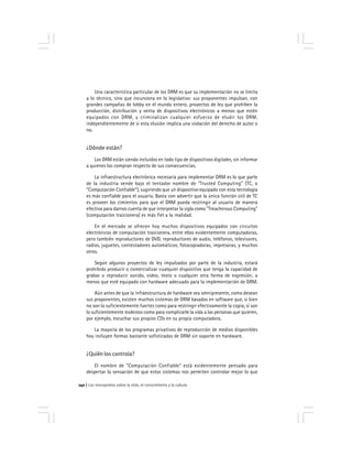 Los monopolios sobre la vida, el conocimiento y la cultura140
Una característica particular de los DRM es que su implementación no se limita
a lo técnico, sino que incursiona en lo legislativo: sus proponentes impulsan, con
grandes campañas de lobby en el mundo entero, proyectos de ley que prohíben la
producción, distribución y venta de dispositivos electrónicos a menos que estén
equipados con DRM, y criminalizan cualquier esfuerzo de eludir los DRM,
independientemente de si esta elusión implica una violación del derecho de autor o
no.
¿Dónde están?
Los DRM están siendo incluídos en todo tipo de dispositivos digitales, sin informar
a quienes los compran respecto de sus consecuencias.
La infraestructura electrónica necesaria para implementar DRM es lo que parte
de la industria vende bajo el tentador nombre de "Trusted Computing" (TC, o
"Computación Confiable"), sugiriendo que un dispositivo equipado con esta tecnología
es más confiable para el usuario. Basta con advertir que la única función útil de TC
es proveer los cimientos para que el DRM pueda restringir al usuario de manera
efectiva para darnos cuenta de que interpretar la sigla como "Treacherous Computing"
(computación traicionera) es más fiel a la realidad.
En el mercado se ofrecen hoy muchos dispositivos equipados con circuitos
electrónicos de computación traicionera, entre ellos evidentemente computadoras,
pero también reproductores de DVD, reproductores de audio, teléfonos, televisores,
radios, juguetes, contestadores automáticos, fotocopiadoras, impresoras, y muchos
otros.
Según algunos proyectos de ley impulsados por parte de la industria, estará
prohibido producir o comercializar cualquier dispositivo que tenga la capacidad de
grabar o reproducir sonido, video, texto o cualquier otra forma de expresión, a
menos que esté equipado con hardware adecuado para la implementación de DRM.
Aún antes de que la infraestructura de hardware sea omnipresente, como desean
sus proponentes, existen muchos sistemas de DRM basados en software que, si bien
no son lo suficientemente fuertes como para restringir efectivamente la copia, sí son
lo suficientemente molestos como para complicarle la vida a las personas que quieren,
por ejemplo, escuchar sus propios CDs en su propia computadora.
La mayoría de los programas privativos de reproducción de medios disponibles
hoy incluyen formas bastante sofisticadas de DRM sin soporte en hardware.
¿Quién los controla?
El nombre de "Computación Confiable" está evidentemente pensado para
despertar la sensación de que estos sistemas nos permiten controlar mejor lo que
 
