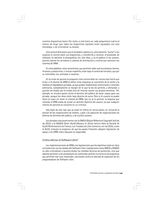 Prohobido pensar, propiedad privada 141
nuestros dispositivos hacen. Por cierto, si esto fuera así, cabe preguntarse cuál es el
motivo de exigir que todos los dispositivos digitales estén equipados con esta
tecnología, o de criminalizar su elusión.
Esta actitud demuestra que el verdadero objetivo es, precisamente, *quitar* a los
usuarios el control sobre sus dispositivos, y transferirlo a terceros: el proveedor de
software, la editorial, la discográfica, etc. Son ellos, y no el público ni los autores,
quienes operan los servidores y cadenas de distribución y control que sostienen los
sistemas de DRM.
En otras palabras: estos mecanismos, que permiten saber qué escuchamos, leemos,
miramos y producimos, e incluso impedirlo, están bajo el control de extraños, que por
su intermedio nos controlan a nosotros.
En la visión de quienes lo proponen, este control debe ser incluso más fuerte que
la ley: si la elusión de DRM es delito, estas empresas se convierten de la noche a la
mañana en legisladoras privadas, ya que pueden implementar restricciones y controles
arbitrarios, completamente al margen de lo que la ley les permite, y demandar a
quienes los eludan por el simple acto de intentar ejercer sus propios derechos. Por
ejemplo, en muchos países existe el derecho del público de hacer copias para uso
privado, aunque las obras estén bajo derecho de autor. Pero si el usuario no puede
hacer la copia sin eludir el sistema de DRM, que no se lo permite, la empresa que
controla el DRM acaba de anular un derecho legítimo del usuario, ya que cualquier
intento de ejercerlo lo convierte en un criminal.
Hay leyes de este tipo que ya están en efecto en varios países, en vitrud de la
presión de las corporaciones de medios, y pese a la oposición de organizaciones de
defensa de derechos del público, y de muchos autores.
Los ejemplos más prominentes son la DMCA (Digital Millenium Copyright Act) de
los EEUU y la DADVSI (Droit du2019Auteur et Droits Voisins Dans la Société de
lu2019Information) de Francia. Los Tratados de Libre Comercio con los EEUU, como
el ALCA, incluyen la exigencia de que los países firmantes adopten legislación de
apoyo a los DRM como cláusula no negociable.
¿Cómo afectan al Software Libre?
Las implementaciones de DRM y las legislaciones que los legitiman están en clara
contradicción con los ideales del Software Libre. Legislaciones como DMCA y DADVSI
no sólo criminalizan a quienes eluden las medidas técnicas de protección, sino que
además permiten a los proveedores de contenidos prohibir la escritura de programas
que permitan leer esos materiales, atentando contra la libertad de expresión de los
programadores de Software Libre.
 