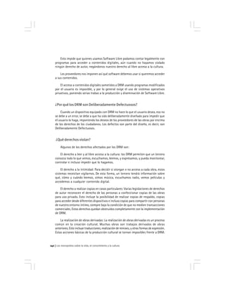 Los monopolios sobre la vida, el conocimiento y la cultura142
Esto impide que quienes usamos Software Libre podamos contar legalmente con
programas para acceder a contenidos digitales, aún cuando no hayamos violado
ningún derecho de autor, negándonos nuestro derecho al libre acceso a la cultura.
Los proveedores nos imponen así qué software debemos usar si queremos acceder
a sus contenidos.
El acceso a contenidos digitales sometidos a DRM usando programas modificados
por el usuario es imposible, y por lo general exige el uso de sistemas operativos
privativos, poniendo serias trabas a la producción y diseminación de Software Libre.
¿Por qué los DRM son Deliberadamente Defectuosos?
Cuando un dispositivo equipado con DRM no hace lo que el usuario desea, eso no
se debe a un error, se debe a que ha sido deliberadamente diseñado para impedir que
el usuario lo haga, imponiendo los deseos de los proveedores de las obras por encima
de los derechos de los ciudadanos. Los defectos son parte del diseño, es decir, son
Deliberadamente Defectuosos.
¿Qué derechos violan?
Algunos de los derechos afectados por los DRM son:
El derecho a leer y al libre acceso a la cultura: los DRM permiten que un tercero
conozca todo lo que vemos, escuchamos, leemos, y expresamos, y pueda monitorear,
controlar e incluso impedir que lo hagamos.
El derecho a la intimidad: Para decidir si otorgan o no acceso a cada obra, estos
sistemas necesitan vigilarnos. De esta forma, un tercero tendrá información sobre
qué, cómo y cuándo leemos, oímos música, escuchamos radio, vemos películas y
accedemos a cualquier contenido digital.
El derecho a realizar copias en casos particulares: Varias legislaciones de derechos
de autor reconocen el derecho de las personas a confeccionar copias de las obras
para uso privado. Esto incluye la posibilidad de realizar copias de respaldo, copias
para acceder desde diferentes dispositivos e incluso copias para compartir con personas
de nuestro entorno íntimo, siempre bajo la condición de que no medien transacciones
comerciales. Estos derechos quedan obstruidos completamente con la implementación
de DRM.
La realización de obras derivadas: La realización de obras derivadas es un proceso
común en la creación cultural. Muchas obras son trabajos derivados de obras
anteriores. Esto incluye traducciones, realización de remixes, y otras formas de expresión.
Estas acciones básicas de la producción cultural se tornan imposibles frente a DRM.
 