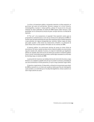 Prohobido pensar, propiedad privada 143
La crítica y el comentario público, incluyendo el derecho a la libre expresión, en
particular por parte de periodistas: Quienes trabajan en crítica literaria,
cinematográfica, musical, e incluso política, utilizan el recurso de la cita para
comentar las obras publicadas. El sistema de DRM impone trabas técnicas a esta
posibilidad, con la consecuencia directa de poner cerrojos técnicos a la libertad de
expresión.
El "fair use" y las excepciones al copyright: Esta expresión común para la
jurisprudencia norteamericana es otra de las víctimas de la aplicación de DRM. En
muchos casos, las leyes de derechos de autor fijan excepciones para el ámbito educativo
o para personas con alguna discapacidad que necesiten realizar copias de obras
para poder acceder a ellas (como las traducciones al Braille o la utilización de
audio-libros). Estos recursos quedan eliminados con los sistemas de DRM.
El dominio público: Las restricciones técnicas de acceso no tienen fecha de
vencimiento. Por tanto, cuando las obras entren al dominio público, las restricciones
seguirán estando allí, vedando el acceso y la copia de materiales que legalmente
podrían ser copiados. Otro tanto ocurre con obras que ya están en el dominio público
y que se tornan inaccesibles para las personas cuando algún proveedor de contenidos
las distribuye bajo un sistema de DRM.
La presunción de inocencia: Las medidas técnicas de restricción de acceso y copia
declaran a la ciudadanía culpable antes de que se pruebe lo contrario, privándola de
una serie de derechos en forma preventiva, sin que se haya cometido ningún delito.
El derecho a experimentar: El desarrollo y utilización de mecanismos para eludir
los DRM se convierte en un crimen aún cuando se realice para fines de investigación
o para acceder a un contenido que se ha adquirido legalmente, incluso cuando no se
viole ningún derecho de autor.
 