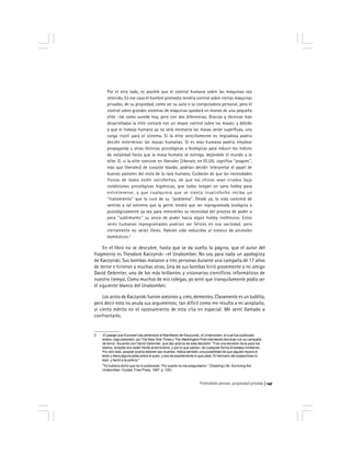 Prohobido pensar, propiedad privada 147
Por el otro lado, es posible que el control humano sobre las máquinas sea
retenido. En ese caso el hombre promedio tendría control sobre ciertas máquinas
privadas, de su propiedad, como ser su auto o su computadora personal, pero el
control sobre grandes sistemas de máquinas quedará en manos de una pequeña
elite –tal como sucede hoy, pero con dos diferencias. Gracias a técnicas más
desarrolladas la elite contará con un mayor control sobre las masas; y debido
a que el trabajo humano ya no será necesario las masas serán superfluas, una
carga inútil para el sistema. Si la elite sencillamente es impiadosa podría
decidir exterminar las masas humanas. Si es más humana podría emplear
propaganda u otras técnicas psicológicas o biológicas para reducir los índices
de natalidad hasta que la masa humana se extinga, dejándole el mundo a la
elite. O, si la elite consiste en liberales [liberals; en EE.UU. significa ''progres'',
más que liberales] de corazón blando, podrían decidir interpretar el papel de
buenos pastores del resto de la raza humana. Cuidarán de que las necesidades
físicas de todos estén satisfechas, de que los chicos sean criados bajo
condiciones psicológicas higiénicas, que todos tengan un sano hobby para
entretenerse, y que cualquiera que se sienta insatisfecho reciba un
''tratamiento'' que lo cure de su ''problema''. Desde ya, la vida carecerá de
sentido a tal extremo que la gente tendrá que ser reprogramada biológica o
psicológicamente ya sea para removerles su necesidad del proceso de poder o
para ''sublimarles'' su ansia de poder hacia algún hobby inofensivo. Estos
seres humanos reprogramados podrían ser felices en esa sociedad, pero
ciertamente no serán libres. Habrán sido reducidos al estatus de animales
domésticos.2
En el libro no se descubre, hasta que se da vuelta la página, que el autor del
fragmento es Theodore Kaczynski –el Unabomber. No soy para nada un apologista
de Kaczynski. Sus bombas mataron a tres personas durante una campaña de 17 años
de terror e hirieron a muchas otras. Una de sus bombas hirió gravemente a mi amigo
David Gelernter, uno de los más brillantes y visionarios científicos informáticos de
nuestro tiempo. Como muchos de mis colegas, yo sentí que tranquilamente podía ser
el siguiente blanco del Unabomber.
Los actos de Kaczynski fueron asesinos y, creo, dementes. Claramente es un luddita,
pero decir esto no anula sus argumentos; tan difícil como me resulta a mí aceptarlo,
ví cierto mérito en el razonamiento de esta cita en especial. Me sentí llamado a
confrontarlo.
2 El pasaje que Kurzweil cita pertenece al Manifiesto de Kaczynski, el Unabomber, el cual fue publicado
entero, bajo extorsión, por The New York Times y The Washington Post intentando terminar con su campaña
de terror. Acuerdo con David Gelernter, que dijo acerca de esta decisión: ''Fue una decisión dura para los
diarios. Aceptar era ceder frente al terrorismo, y por lo que sabían, de cualquier forma él estaba mintiendo.
Por otro lado, aceptar podría detener las muertes. Había también una posibilidad de que alguien leyera el
texto y diera alguna pista sobre el autor; y eso es exactamente lo que pasó. El hermano del sospechoso lo
leyó, y llamó a la policía.''
''Yo hubiera dicho que no lo publicaran. Por suerte no me preguntaron.'' (Drawing Life: Surviving the
Unabomber. Ciudad, Free Press, 1997. p. 120)
 