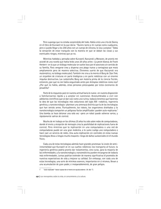 Los monopolios sobre la vida, el conocimiento y la cultura150
Pero supongo que no estaba sorprendido del todo. Había visto una cita de Danny
en el libro de Kurzweil en la que decía: ''Quiero tanto a mi cuerpo como cualquiera,
pero si puedo llegar a los 200 años con un cuerpo de silicona, lo voy a aceptar.'' Daba
la sensación de estar tranquilo con la manera en que se daban las cosas y sus
eventuales riesgos, mientras que yo no.
Mientras hablaba y pensaba sobre Kurzweil, Kaczynski y Moravec, de pronto me
acordé de una novela que había leído unos 20 años antes –La peste blanca, de Frank
Herbert– en la que un biólogo molecular se vuelve loco por el asesinato sin sentido de
su familia. Para vengarse crea y dispersa una plaga nueva y contagiosa que mata
ampliamente pero de manera selectiva. (Tenemos suerte de que Kaczynski era
matemático, no biólogo molecular). También me vino a la mente el Borg de Star Trek,
un enjambre de criaturas en parte biológicas y en parte robóticas con un enorme
impulso destructivo. Las catástrofes Borg son materia prima de la ciencia ficción,
entonces ¿por qué no me había angustiado antes por distopías robóticas como esa?
¿Por qué no había, además, otras personas preocupadas por estos escenarios de
pesadilla?
Parte de la respuesta yace en nuestra actitud hacia lo nuevo –en nuestra disposición
a familiarizarnos rápido y a aceptar sin cuestionar. Acostumbrados a vivir con
adelantos científicos que se dan casi como una rutina, todavía tenemos que hacernos
la idea de que las tecnologías más seductoras del siglo XXI –robótica, ingeniería
genética, y nanotecnología– plantean una amenaza distinta que la de las tecnologías
que han venido antes. Puntualmente, los robots, los organismos diseñados y la
nanotecnología comparten un peligroso factor amplificador: pueden auto-replicarse.7
Una bomba se hace detonar una sola vez –pero un robot puede volverse varios, y
rápidamente salirse de control.
Mucho de mi trabajo en los últimos 25 años ha sido sobre redes de computadoras,
donde el envío y recepción de mensajes crea la posibilidad de replicaciones fuera de
control. Pero mientras que la replicación en una computadora o una red de
computadoras puede ser una gran molestia, a lo sumo cuelga una computadora o
hace caer un servicio de redes. Una auto-replicación sin controles en estas nuevas
tecnologías lleva a riesgos mucho mayores: riesgo de daños sustanciales en el mundo
físico.
Cada una de estas tecnologías además hace grandes promesas: la visión de semi-
inmortalidad que Kurzweil ve en sus sueños robóticos nos transporta al futuro; la
ingeniería genética podría pronto dar tratamientos, sino curas, para la mayoría de
las enfermedades; y la nanotecnología y nanomedicina pueden encargarse de todavía
más enfermedades. Juntas podrían extender de manera significativa el promedio de
nuestras expectativas de vida y mejorar su calidad. Sin embargo, con cada una de
estas tecnologías, una serie de mínimos avances, importantes en sí mismos, llevan a
una acumulación de gran poder, e inseparablemente, de gran peligro.
7 ''auto-replicate'': hacer copias de sí mismo sin ayuda exterior. (N. del. T)
 
