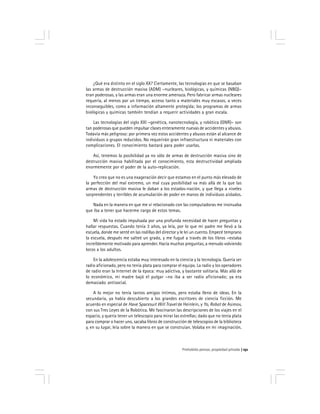 Prohobido pensar, propiedad privada 151
¿Qué era distinto en el siglo XX? Ciertamente, las tecnologías en que se basaban
las armas de destrucción masiva (ADM) –nucleares, biológicas, y químicas (NBQ)–
eran poderosas, y las armas eran una enorme amenaza. Pero fabricar armas nucleares
requería, al menos por un tiempo, acceso tanto a materiales muy escasos, a veces
inconseguibles, como a información altamente protegida; los programas de armas
biológicas y químicas también tendían a requerir actividades a gran escala.
Las tecnologías del siglo XXI –genética, nanotecnología, y robótica (GNR)– son
tan poderosas que pueden impulsar clases enteramente nuevas de accidentes y abusos.
Todavía más peligroso: por primera vez estos accidentes y abusos están al alcance de
individuos o grupos reducidos. No requerirán gran infraestructura ni materiales con
complicaciones. El conocimiento bastará para poder usarlas.
Así, tenemos la posibilidad ya no sólo de armas de destrucción masiva sino de
destrucción masiva habilitada por el conocimiento, esta destructividad ampliada
enormemente por el poder de la auto-replicación.
Yo creo que no es una exageración decir que estamos en el punto más elevado de
la perfección del mal extremo, un mal cuya posibilidad va más allá de la que las
armas de destrucción masiva le daban a los estados-nación, y que llega a niveles
sorprendentes y terribles de acumulación de poder en manos de individuos aislados.
Nada en la manera en que me ví relacionado con las computadoras me insinuaba
que iba a tener que hacerme cargo de estos temas.
Mi vida ha estado impulsada por una profunda necesidad de hacer preguntas y
hallar respuestas. Cuando tenía 3 años, ya leía, por lo que mi padre me llevó a la
escuela, donde me senté en las rodillas del director y le leí un cuento. Empecé temprano
la escuela, después me salteé un grado, y me fugué a través de los libros –estaba
increíblemente motivado para aprender. Hacía muchas preguntas, a menudo volviendo
locos a los adultos.
En la adolescencia estaba muy interesado en la ciencia y la tecnología. Quería ser
radio aficionado, pero no tenía plata para comprar el equipo. La radio y los operadores
de radio eran la Internet de la época: muy adictiva, y bastante solitaria. Más allá de
lo económico, mi madre bajó el pulgar –no iba a ser radio aficionado; ya era
demasiado antisocial.
A lo mejor no tenía tantos amigos íntimos, pero estaba lleno de ideas. En la
secundaria, ya había descubierto a los grandes escritores de ciencia ficción. Me
acuerdo en especial de Have Spacesuit Will Travel de Heinlein, y Yo, Robot de Asimov,
con sus Tres Leyes de la Robótica. Me fascinaron las descripciones de los viajes en el
espacio, y quería tener un telescopio para mirar las estrellas; dado que no tenía plata
para comprar o hacer uno, sacaba libros de construcción de telescopios de la biblioteca
y, en su lugar, leía sobre la manera en que se construían. Volaba en mi imaginación.
 