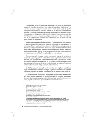 Los monopolios sobre la vida, el conocimiento y la cultura152
Los jueves a la noche mis padres iban al bowling, y los chicos nos quedábamos
solos en la casa. Era la noche del Star Trek original de Gene Roddenberry, y el
programa me causó una gran impresión. Terminé aceptando la noción de que los
humanos tenían un futuro en el espacio, al estilo del Far West, con grandes héroes y
aventuras. La visión de Roddenberry de los siglos venideros era una de valores morales
firmes, basados en códigos como la Directiva Principal::::: no interferir en el desarrollo
de civilizaciones menos avanzadas tecnológicamente. Esto era algo muy atrapante
para mí: los que dominaban ese futuro eran humanos con ética, no robots, y yo hice
propio el sueño de Roddenberry.
Me destaqué en matemáticas en la secundaria, y cuando estudiaba para ingeniería
en la Universidad de Michigan, seguí el plan de estudios de la especialización en
matemática. Resolver problemas matemáticos era un desafío interesante, pero cuando
descubrí las computadoras encontré algo mucho mejor: una máquina en la cual vos
podías poner un programa que intentaba resolver un problema, y luego la máquina
rápidamente buscaba la solución. La computadora tenía nociones muy precisas de lo
correcto/lo incorrecto, lo falso/lo verdadero. Eso era muy seductor.
Tuve suerte y pude conseguir empleo programando algunos de los primeros
modelos de supercomputadoras, y descubrí el poder sorprendente de las grandes
máquinas para simular diseños numéricamente avanzados. Cuando fui a la escuela
de graduados en Berkeley a mediados de los ‘70, empecé a quedarme despierto hasta
tarde, o toda la noche, inventando nuevos mundos dentro de las máquinas. Resolviendo
problemas. Escribiendo el código que tanto pedía ser escrito.
En The Agony and the Ecstasy, la novela biográfica de Irving Stone sobre Miguel
Ángel, Stone describe vivamente cómo Miguel Ángel sacaba las estatuas de la piedra,
''rompiendo el hechizo del mármol'', esculpiendo con las imágenes de su mente.88
En mis momentos de mayor éxtasis, el software en la computadora se me aparecía
de la misma manera. Una vez que me lo había imaginado, yo sentía que ya estaba ahí
dentro, en la computadora, esperando a ser liberado. Pasar la noche despierto era un
precio pequeño por liberarlo –por darles forma concreta a las ideas.
8 Miguel Ángel escribió un soneto que empieza así:
Non ha l´ottimo artista alcun concetto
Ch´ un marmo solo in sè non circonscriva
Col suo soverchio; e solo a quello arriva
La man che ubbidisce all´ intelleto.
No tenía el mejor de los artistas pensamiento que mostrar
Que la piedra áspera en su superflua cubierta
No traiga ya; romper el hechizo del mármol
es todo a lo que la mano que sirve al cerebro puede aspirar.
Stone describe el proceso:
''No trabajaba a partir de sus dibujos o modelos de arcilla, todos los había dejado de lado. Estaba
esculpiendo de las imágenes en su mente. Sus ojos y sus manos sabían donde debían emerger cada línea,
curva, espesor, y a qué profundidad en el corazón de la piedra para crear el bajo relieve.'' (The Agony
and the Ecstasy. Garden City, Doubleday, 1961. p. 6, p. 144.) [hay trad. cast.: La agonía y el éxtasis: vida
de Miguel Ángel. Buenos Aires, Emecé, 1978]
 