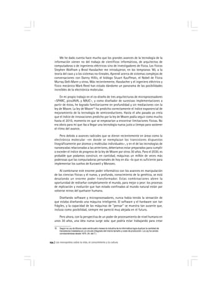 Los monopolios sobre la vida, el conocimiento y la cultura154
Me he dado cuenta hace mucho que los grandes avances de la tecnología de la
información vienen no del trabajo de científicos informáticos, de arquitectos de
computadoras o de ingenieros eléctricos sino de investigadores de física. Los físicos
Stephen Wolfram y Brosl Hasslacher me introdujeron, en los tempranos ‘80, a la
teoría del caos y a los sistemas no-lineales. Aprendí acerca de sistemas complejos de
conversaciones con Danny Hillis, el biólogo Stuart Kauffman, el Nobel de Física
Murray Gell-Mann y otros. Más recientemente, Hasslacher y el ingeniero eléctrico y
físico mecánico Mark Reed han estado dándome un panorama de las posibilidades
increíbles de la electrónica molecular.
En mi propio trabajo en el co-diseño de tres arquitecturas de microprocesadores
–SPARC, picoJAVA, y MAJC–, y como diseñador de sucesivas implementaciones a
partir de éstos, he logrado familiarizarme en profundidad y sin mediaciones con la
ley de Moore. La ley de Moore10
ha predicho correctamente el índice exponencial de
mejoramiento de la tecnología de semiconductores. Hasta el año pasado yo creía
que el índice de innovaciones predicho por la ley de Moore podía seguir como mucho
hasta el 2010, momento en que se empezarían a encontrar limitaciones físicas. No
era obvio para mí que iba a llegar una tecnología nueva justo a tiempo para sostener
el ritmo del avance.
Pero debido a avances radicales que se dieron recientemente en áreas como la
electrónica molecular –en donde se reemplazan los transistores dispuestos
litográficamente por átomos y moléculas individuales–, y en el de las tecnologías de
nanoescalas relacionadas a las anteriores, deberíamos estar preparados para cumplir
o exceder el índice de progreso de la ley de Moore por otros 30 años. Para el 2030, es
probable que podamos construir, en cantidad, máquinas un millón de veces más
poderosas que las computadoras personales de hoy en día –lo que es suficiente para
implementar los sueños de Kurzweil y Moravec.
Al combinarse este enorme poder informático con los avances en manipulación
de las ciencias físicas y el nuevo, y profundo, conocimiento de la genética, se está
desatando un enorme poder transformador. Estas combinaciones abren la
oportunidad de rediseñar completamente el mundo, para mejor o peor: los procesos
de replicación y evolución que han estado confinados al mundo natural están por
volverse reinos del quehacer humano.
Diseñando software y microprocesadores, nunca había tenido la sensación de
que estaba diseñando una máquina inteligente. El software y el hardware son tan
frágiles, y la capacidad de las máquinas de ''pensar'' se muestra tan ausente que,
incluso como posibilidad, siempre me pareció muy alejada en el futuro.
Pero ahora, con la perspectiva de un poder de procesamiento de nivel humano en
unos 30 años, una idea nueva surge sola: que podría estar trabajando para crear
10 Según la Ley de Moore cada veinticuatro meses la industria de la informática logra duplicar la cantidad de
transistores instalados en un circuito integrado del mismo tamaño y costo de producción. La Ley ha venido
corroborándose desde 1975. (N. del T.)
 