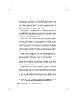 Los monopolios sobre la vida, el conocimiento y la cultura156
La ingeniería genética promete: revolucionar la agricultura incrementando las
producciones de trigo, reduciendo el uso de pesticidas; crear decenas de miles de
nuevas especies de bacterias, plantas, virus y animales; reemplazar la reproducción,
o mejorarla, con la clonación; crear curas para muchas enfermedades, incrementando
nuestra expectativa y calidad de vida; y mucho, mucho más. Ahora sabemos con
certeza que estos profundos cambios en las ciencias biológicas son inminentes y
desafiarán todas nuestras nociones de lo que es la vida.
Tecnologías como la clonación humana, en particular, han generado preocupación
por los profundos problemas éticos y morales a que nos enfrentan. Si, por ejemplo,
fuéramos a remodelarnos en varias especies separadas y distintas, usando el poder de
la ingeniería genética, entonces desestabilizaríamos la noción de igualdad que es la
piedra fundamental de nuestra democracia.
Dado el increíble poder de la ingeniería genética, no es sorprendente que haya
debates de envergadura en relación a la seguridad de su uso. Mi amigo Amory Lovins
recientemente co-escribió, junto con Hunter Lovins, una nota de opinión que brinda
una mirada ecológica en torno a éstos peligros. Entre sus preocupaciones se halla el
hecho de que ''la nueva botánica vincula el desarrollo de las plantas a su éxito, no
evolutivo, sino económico.''12
La extensa carrera de Amory ha estado orientada a los
recursos y la eficiencia energética a partir de una mirada de sistema-total sobre los
sistemas-humanos; esa mirada de sistema-total muchas veces encuentra soluciones
simples, inteligentes, a lo que de otra manera se convierte en problemas tortuosos, y
que también se aplica a nuestro tema.
Después de leer la nota de Lovins, leí un artículo de Gregg Easterbrook en la
página editorial de The New York TimesThe New York TimesThe New York TimesThe New York TimesThe New York Times (19 de noviembre de 1999) acerca de los
cereales modificados, bajo el título de ''Comida para el Futuro: Algún día el arroz
vendrá con Vitamina A ya incorporada. A no ser que ganen los Ludditas.''
¿Son ludditas Amory y Hunter Lovins? Ciertamente no. Creo que todos estamos de
acuerdo en que el arroz dorado, con vitamina A incorporada, es algo bueno, si se
desarrolla con cuidado y respeto por los eventuales peligros de mover genes a través
de las fronteras de las especies.
La preocupación por los peligros inherentes a la ingeniería genética está
empezando a aumentar, como lo refleja la nota de Lovins. El público en general está
al tanto, e incómodo respecto a las comidas modificadas genéticamente, y parece
rechazar la idea de que estas comidas deberían venderse sin identificarse como tales.
Pero la tecnología de ingeniería genética tiene ya mucho tiempo. Como señalan
los Lovins, el USDA [United States Departamento f] ya lleva aprobados unos 50
cereales genéticamente modificados para venta libre; más de la mitad de los porotos
12 Ver Lovins, Amory B. y Lovins, L. Hunter, ''ATale of Two Botanies'', en Wired, Año 8, Nº [sacar pto.]8.04, abril
de 2000. p. 247 (hay versión en internet: http://www.wired.com/wired/archive/8.04/botanies.html/).
 