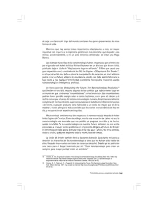 Prohobido pensar, propiedad privada 157
de soja y un tercio del trigo del mundo contienen hoy genes provenientes de otras
formas de vida.
Mientras que hay varios temas importantes relacionados a esto, mi mayor
inquietud con respecto a la ingeniería genética es más concreta: que da poder –sea
militar, accidentalmente, o en un acto terrorista deliberado– de crear una Plaga
Blanca.
Las diversas maravillas de la nanotecnología fueron imaginadas por primera vez
por el ganador del Nobel de física Richard Feynman en un discurso que dio en 1959,
publicado bajo el título de ''Hay bastante lugar en el fondo.'' El libro que causó una
gran impresión en mí, a mediados de los ‘80, fue Engines of Creation de Eric Drexler13
,
en el que describía con belleza cómo la manipulación de materia a un nivel atómico
podría crear un futuro utópico de abundancia, donde casi todo podría fabricarse a
bajo costo, y casi cualquier enfermedad o problema físico podría resolverse usando
nanotecnología e inteligencia artificial.
Un libro posterior, Unbounding the Future: The Nanotechnology Revolution,14
que Drexler co-escribió, imagina algunos de los cambios que podrían tener lugar en
un mundo en que tuviéramos ''ensambladores'' a nivel molecular. Los ensambladores
podrían hacer posible energía solar a costos bajísimos, curas para el cáncer y el
resfrío común por refuerzo del sistema inmunológico humano, limpieza esencialmente
completa del medioambiente, supercomputadoras de bolsillo increíblemente baratas
–de hecho, cualquier producto sería fabricable a un costo no mayor que el de la
madera–, vuelos al espacio más accesibles que los vuelos transoceánicos de hoy en
día, y recuperación de especies extinguidas.
Me acuerdo de sentirme muy bien respecto a la nanotecnología después de haber
leído Engines of Creation. Como tecnólogo, me dio una sensación de calma –o sea, la
nanotecnología nos mostraba que era posible un progreso increíble y, de hecho,
quizás inevitable. Si la nanotecnología era nuestro futuro, entonces no me sentía
presionado a resolver tantos problemas en el presente. Llegaría al futuro de Drexler
en el tiempo previsto; podía disfrutar más de la vida aquí y ahora. No tenía sentido,
dada su visión, quedarse despierto toda la noche, todo el tiempo.
La visión de Drexler también llevó a bastante diversión. Cada tanto me ponía a
describir las maravillas de las nanotecnología a otros que no habían oído hablar de
ellas. Después de cansarlos con todas las cosas que describía Drexler yo les podía dar
una tarea para el hogar inventada por mí: ''Usen nanotecnología para crear un
vampiro; para mayor puntaje creen un antídoto.''
12 Drexler, K. Eric, Engines of Creation: The coming era of Nanotechnology. Doubleday, New York, 1986. Hay
versión en internet: http://www.foresight.org/EOC/index.html/. (hay trad. cast.: La nanotecnología: el
surgimiento de las máquinas de creación. Barcelona, Gedisa, 1993) (N. del E.)
13 Drexler, K. E., Peterson, C. y Pergamit, G., Unbounding the Future: The Nanotechnology Revolution. New
York, William Morrow, 1991. Hay versión en internet: http://www.foresight.org/UTF/Unbound_LBW/index.html/.
(N. del E.)
 
