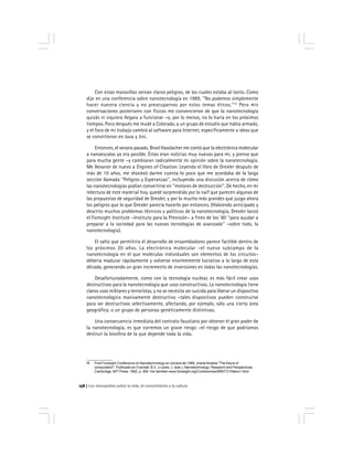 Los monopolios sobre la vida, el conocimiento y la cultura158
Con estas maravillas venían claros peligros, de los cuales estaba al tanto. Como
dije en una conferencia sobre nanotecnología en 1989, ''No podemos simplemente
hacer nuestra ciencia y no preocuparnos por estos temas éticos.''15
Pero mis
conversaciones posteriores con físicos me convencieron de que la nanotecnología
quizás ni siquiera llegara a funcionar –o, por lo menos, no lo haría en los próximos
tiempos. Poco después me mudé a Colorado, a un grupo de estudio que había armado,
y el foco de mi trabajo cambió al software para Internet, específicamente a ideas que
se convirtieron en Java y Jini.
Entonces, el verano pasado, Brosl Hasslacher me contó que la electrónica molecular
a nanoescalas ya era posible. Éstas eran noticias muy nuevas para mí, y pienso que
para mucha gente –y cambiaron radicalmente mi opinión sobre la nanotecnología.
Me llevaron de nuevo a Engines of Creation. Leyendo el libro de Drexler después de
más de 10 años, me shockeó darme cuenta lo poco que me acordaba de la larga
sección llamada ''Peligros y Esperanzas'', incluyendo una discusión acerca de cómo
las nanotecnologías podían convertirse en ''motores de destrucción''. De hecho, en mi
relectura de este material hoy, quedé sorprendido por lo naïf que parecen algunas de
las propuestas de seguridad de Drexler, y por lo mucho más grandes que juzgo ahora
los peligros que lo que Drexler parecía hacerlo por entonces. (Habiendo anticipado y
descrito muchos problemas técnicos y políticos de la nanotecnología, Drexler lanzó
el Foresight Institute –Instituto para la Previsión– a fines de los ‘80 ''para ayudar a
preparar a la sociedad para las nuevas tecnologías de avanzada'' –sobre todo, la
nanotecnología).
El salto que permitiría el desarrollo de ensambladores parece factible dentro de
los próximos 20 años. La electrónica molecular –el nuevo subcampo de la
nanotecnología en el que moléculas individuales son elementos de los circuitos–
debería madurar rápidamente y volverse enormemente lucrativo a lo largo de esta
década, generando un gran incremento de inversiones en todas las nanotecnologías.
Desafortunadamente, como con la tecnología nuclear, es más fácil crear usos
destructivos para la nanotecnología que usos constructivos. La nanotecnología tiene
claros usos militares y terroristas, y no se necesita ser suicida para liberar un dispositivo
nanotecnológico masivamente destructivo –tales dispositivos pueden construirse
para ser destructivos selectivamente, afectando, por ejemplo, sólo una cierta área
geográfica, o un grupo de personas genéticamente distintivas.
Una consecuencia inmediata del contrato faustiano por obtener el gran poder de
la nanotecnología, es que corremos un grave riesgo –el riesgo de que podríamos
destruir la biosfera de la que depende toda la vida.
15 First Foresight Conference on Nanotechnology en octubre de 1989, charla titulada ''The future of
computation''. Publicado en Crandall, B.C. y Lewis, J. (eds.), Nanotechnology: Research and Perspectives.
Cambridge, MIT Press, 1992. p. 269. Ver también www.foresight.org/Conferences/MINTO1/Nano1.html.
 