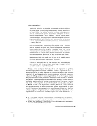 Prohobido pensar, propiedad privada 159
Como Drexler explica:
‘Plantas’ con ‘hojas’ que no fueran más eficientes que las células solares de
hoy en día, podrían prevalecer sobre las plantas reales, poblando la biosfera de
un follaje inédito. Peor todavía, ''bacterias'' omnívoras podrían prevalecer
sobre las bacterias reales: podrían desparramarse como polen por el aire,
replicarse tranquilamente, y reducir la biosfera a polvo en cuestión de días.
Algunos replicadores peligrosos fácilmente podrían ser demasiado resistentes,
pequeños, y rápidos en su proliferación, como para detenerlos –por lo menos
si no nos preparamos. Tenemos bastantes problemas ya, controlando los virus
y la mosca de la fruta.
Entre los conocedores de la nanotecnología, este peligro ha pasado a conocerse
como el ''problema del fango gris''. Aunque las masas de replicadores
descontrolados no necesiten ser grises o viscosas, ''fango gris'''''''''' estaría
enfatizando que los replicadores capaces de acabar con la vida podrían ser
menos atractivos que cualquier especie de pasto común. Podrían ser superiores
en un sentido evolutivo, pero esto no los hace más valiosos en sí mismos.
La amenaza del ''fango gris'' deja en claro una cosa: no nos podemos permitir
cierto tipo de accidentes con ensambladores replicantes.
El fango gris seguramente sería un final deprimente para nuestra aventura
como habitantes de la Tierra, mucho peor que el fuego o el agua, y un final
que podría salir de un simple laboratorio.16
Más que nada, es el poder destructivo de la auto-replicación en genética,
nanotecnología y robótica (GNR) lo que debería hacer que hagamos una pausa. La
auto-replicación es el modus operandi de la ingeniería genética, que utiliza la
maquinaria de la célula para replicar sus diseños, y es el peligro más importante
subyacente al fango gris en nanotecnología. Historias de robots renegados como el
Borg, replicándose o mutando para escapar de las imposiciones éticas de sus creadores,
son bastante comunes en nuestros libros y películas de ciencia ficción. Incluso es
posible que la auto-replicación sea algo más amplio de como la pensamos y, por eso,
más difícil –o incluso imposible– de controlar. Un artículo reciente de Stuart Kauffman
en NatureNatureNatureNatureNature titulado ''Auto-Replicación: hasta los péptidos lo hacen'' analiza el
descubrimiento de que 32 pepto-aminoácidos pueden ''auto-catalizar su propia
síntesis.'' No sabemos hasta qué punto está extendida esta habilidad, pero Kauffman
señala que podría dar pistas de ''una vía hacia sistemas moleculares auto-
reproductores, con bases mucho más amplias que el base par de Watson-Crick.''17
16 En su novela de 1963, Cat´s Craddle, Kurt Vonnegut imaginó un accidente estilo ''fango gris'' adonde una
forma de hielo llamada hielo-nueve, que se hace sólida a temperaturas mucho mayores, congela los océanos.
[hay trad. cast.: Cuna de gato. Barcelona, Anagrama, 1988]
17 Kauffman, Stuart, ''Self-replication: Even Peptides Do It'' en Nature, Nº 382, 8 de agosto de 1996. p. 496. Ver
www.santafe.edu/sfi/People/Kauffman/sak-peptides.html/.
 