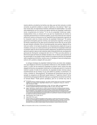 Los monopolios sobre la vida, el conocimiento y la cultura16
manera abierta y encubierta, los hechos y las ideas, que son bien comunes, se están
cercando. Las patentes amplían su rango de cobertura, y hoy abarcan ''ideas'' que,
hace veinte años, los especialistas hubiesen calificado de impatentables.26
Los casos
más problemáticos son los intentos por aplicar derechos de propiedad intelectual a
meras recopilaciones de hechos.27
Si la ley de propiedad intelectual anglo-
estadounidense tenía un artículo de fe, era que las recopilaciones de hechos no
originales permanecerían en el dominio público, ya que esta protección de la materia
prima de la ciencia y el discurso era tan importante para la generación siguiente de
la innovación como los mismos derechos de propiedad intelectual.28
El sistema
garantizaría monopolios para los inventos y las expresiones originales, mientras que
los hechos subyacentes (y las ideas que los atraviesan) serían libres de uso por parte
de quien deseara utilizarlos. Pero se está destruyendo esta premisa. Algunos de los
retos son sutiles: en las leyes de patentes, las interpretaciones amplias de lo que es
novedoso y de lo que no es obvio permiten que los derechos de propiedad intelectual
se acerquen cada vez más al conjunto de datos subyacentes; las patentes de secuencias
génicas se parecen cada vez más a derechos sobre el descubrimiento de una disposición
particular de información: la disposición de C, G, A y T.29
Otros son retos abiertos: La
Directiva Europea de Protección de Bases de Datos crea, en efecto, (y los proyectos de
ley presentados en los Estados Unidos también los proponen) derechos de propiedad
sobre recopilaciones de hechos, muchas veces sin consignar el marco de excepciones,
como la útil y proteica categoría del uso justo.30
La antigua estrategia de propiedad intelectual tenía una trama más compleja:
una capa delgada de derechos de propiedad intelectual se urdía alrededor del bien
común, y a partir de ese material se empezaba la creación nueva. Incluso esa capa
delgada de derechos de propiedad intelectual era limitada para permitir el acceso al
material cuando el titular de los derechos de propiedad privada intentara abusar
económicamente de los mismos. El uso justo admite la parodia, el comentario y la
crítica, y también la ''descompilación'' de programas de computación para que, por
ejemplo, la competencia de Microsoft pueda realizar la ''ingeniería inversa'' de las
características del programa Word de modo que sus programas conviertan los archivos
en formato Word.31
Puede parecer paradójico, pero en un sentido muy real, la
26 Las patentes sobre los ''métodos de negocios'', que cubren ''inventos'' tales como los remates y los métodos
contables, son un ejemplo claro. Véase State St. Bank & Trust Co. v. Signature Fin. Group, Inc., 149 F.3d
1368, 1373 (Fed. Cir. 1998).
27 Ley de antipiratería de recopilación de información, S. 2291, 105º Cong. (1998); Ley de antipiratería de
inversión y propiedad intelectual de bases de datos de 1996, H.R. 3531, 104º Cong. (1996).
28 Véase, Feist Publ’ns v. Rural Tel. Serv. Co., 499 U.S. 340, 350, 354 (1991) (''El derecho de autor trata los
hechos y las recopilaciones de hechos de manera coherente. Los hechos, bien independientes o como parte
de una compilación, no son originales y por lo tanto no pueden incluirse dentro de los derechos de autor.''
Hacer lo contrario sería desobedecer los principios básicos del derecho de autor en el sentido de que crearía
un monopolio de material perteneciente al dominio público sin la justificación necesaria de proteger y alentar
la creación de ‘escritos’ por parte de ‘autores’'').
29 Véase Eisenberg, nota 15; Haas, nota 13.
30 Véase DIRECTIVA, nota 23.
31 Quienes prefieran las metáforas topográficas pueden imaginar un patrón de parches de terreno público y
privado, con normas legales que especifiquen que determinadas áreas, playas, por ejemplo, nunca pueden
ser privatizadas, y con reglamentaciones adicionales que otorgan derechos públicos a caminos que
atraviesan terrenos privados si existe el peligro de que se bloquee eL acceso a tierras de uso común.
 