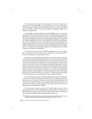 Los monopolios sobre la vida, el conocimiento y la cultura160
En verdad, hemos tenido avisos de los peligros inherentes al conocimiento y
difusión de las tecnologías GNR –de la posibilidad de que el conocimiento por sí
mismo diera lugar a una destrucción masiva. Pero estos avisos no tuvieron demasiada
prensa; los debates públicos han sido notoriamente inadecuados. Hablar de los
peligros no da ganancias.
Las tecnologías nucleares, biológicas y químicas (NBQ) usadas en las armas de
destrucción masiva del siglo XX eran y son más que nada militares, desarrolladas en
laboratorios de gobiernos. En abierto contraste, las tecnologías GNR del siglo XXI
tienen usos comerciales manifiestos y están siendo desarrolladas casi exclusivamente
por empresas corporativas. En esta era de comercialismo triunfante, la tecnología –
con la ciencia tomada de la mano– está entregando una serie de invenciones casi
mágicas, que son de las más lucrativas que se han visto hasta ahora. Estamos lanzados
a hacer realidad las promesas de estas nuevas tecnologías dentro de este sistema,
ahora sin competencia, del capitalismo global y su multiplicidad de incentivos
financieros y de presiones competitivas.
Este es el primer momento en la historia de nuestro planeta en que una especie,
por sus propias acciones voluntarias, se ha convertido en una amenaza para sí
misma –así como para un vasto número de otras.
Pudiera ser un proceso esperable, que sucediera en diversos mundos –un planeta,
recientemente formado, evoluciona plácidamente en la órbita de su estrella; la vida
se forma lentamente; emerge la inteligencia que, al menos hasta cierto momento, es
valiosa para la supervivencia; y entonces se inventa la tecnología. Se dan cuenta de
que hay cosas como las leyes de la Naturaleza; de que estas leyes pueden revelarse
mediante experimentos, y que el conocimiento de estas leyes puede usarse tanto para
salvar vidas como para quitarlas, en ambos casos a una escala sin precedentes. La
ciencia, reconocen, confiere poderes inmensos. En un instante crean dispositivos
capaces de alterar el mundo. Algunas civilizaciones planetarias se abren del camino,
ponen límites a lo que estaría bien hacer y lo que no, y siguen protegidas de peligros
a través del tiempo. Otras, con menos suerte, o menos prudencia, perecen.
Ese es Carl Sagan, escribiendo en 1994, en Pale blue dot, un libro que describía su
visión del futuro humano en el espacio.18
Recién ahora estoy dándome cuenta de lo
profunda que era su visión, y de la manera en que lo echo y lo echaré de menos. Por
su elocuencia, el aporte de Sagan era, sin ser menos, el del simple sentido común –un
atributo del que parecen carecer, junto al de la humildad, muchos de los voceros e
impulsores de las tecnologías del siglo XXI.
Me acuerdo que cuando era chico que mi abuela estaba en contra del uso
excesivo de antibióticos. Había trabajado como enfermera desde antes de la Primera
Guerra Mundial y tenía la noción de sentido común de que tomar antibióticos, a
menos que fueran absolutamente necesarios, era malo para uno.
18 Pale blue dot: a vision of the human future in space. New York, Random House, 1994 (hay trad. cast.: Un punto
azul pálido: una visión del futuro humano en el espacio. Barcelona, Planeta, 1995). (N. del E.)
 