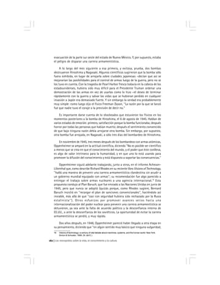Los monopolios sobre la vida, el conocimiento y la cultura162
evacuación de la parte sur oeste del estado de Nuevo México. Y, por supuesto, estaba
el peligro de disparar una carrera armamentística.
A lo largo del mes siguiente a esa primera, y exitosa, prueba, dos bombas
destruyeron Hiroshima y Nagasaki. Algunos científicos sugirieron que la bomba sólo
fuera exhibida, en lugar de arrojarla sobre ciudades japonesas –decían que así se
mejorarían las posibilidades para el control de armas luego de la guerra, pero no se
los tuvo en cuenta. Con la tragedia de Pearl Harbor fresca todavía en la cabeza de los
estadounidenses, hubiera sido muy difícil para el Presidente Truman ordenar una
demostración de las armas en vez de usarlas como lo hizo –el deseo de terminar
rápidamente con la guerra y salvar las vidas que se hubieran perdido en cualquier
invasión a Japón era demasiado fuerte. Y sin embargo la verdad era probablemente
muy simple: como luego dijo el físico Freeman Dyson, ''La razón por la que se lanzó
fue que nadie tuvo el coraje o la previsión de decir no.''
Es importante darse cuenta de lo shockeados que estuvieron los físicos en los
momentos posteriores a la bomba de Hiroshima, el 6 de agosto de 1945. Hablan de
varios estados de emoción: primero, satisfacción porque la bomba funcionaba; después
horror por todas las personas que habían muerto; después el sentimiento convencido
de que bajo ninguna razón debía arrojarse otra bomba. Sin embargo, por supuesto,
otra bomba fue arrojada, en Nagasaki, a sólo tres días del bombardeo de Hiroshima.
En noviembre de 1945, tres meses después de los bombardeos con armas atómicas,
Oppenheimer se amparó en la actitud científica, diciendo ''No es posible ser científico
a menos que se crea en que el conocimiento del mundo, y el poder que éste conlleva,
es algo de valor intrínseco para la humanidad, y en que uno lo está usando para
promover la difusión del conocimiento y está dispuesto a soportar las consecuencias.''
Oppenheimer siguió adelante trabajando, junto a otros, en el informe Acheson-
Lilienthal que, como describe Richard Rhodes en su reciente libro Visions of Technology,
''halló una manera de prevenir una carrera armamentística clandestina sin acudir a
un gobierno mundial equipado con armas''; su recomendación fue algo parecido a
entregar el trabajo sobre armas nucleares a una agencia internacional.19
Esta
propuesta condujo al Plan Baruch, que fue enviado a las Naciones Unidas en junio de
1945, pero que nunca se adoptó (quizás porque, como Rhodes sugiere, Bernard
Baruch insistió en ''recargar el plan de sanciones convencionales'', haciéndolo así
inviable, más allá de que ''casi con seguridad hubiera sido rechazado por la Rusia
estalinista''). Otros esfuerzos por promover avances serios hacia una
internacionalización del poder nuclear para prevenir una carrera armamentística se
detuvieron, ya sea ante la falta de acuerdo político y la desconfianza interna de
EE.UU., o ante la desconfianza de los soviéticos. La oportunidad de evitar la carrera
armamentística se perdió, y muy rápido.
Dos años después, en 1948, Oppenheimer pareció haber llegado a otra etapa en
su pensamiento, diciendo que ''en algún sentido muy básico que ninguna vulgaridad,
19 Visions of technology: a century of vital debate about machines, systems, and the human world. New York,
Simon & Schuster, 1999. (N. del E.)
 