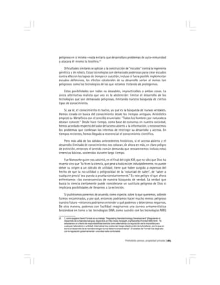 Prohobido pensar, propiedad privada 165
peligroso en sí mismo –nada evitaría que desarrollara problemas de auto-inmunidad
y atacara él mismo la biosfera.23
Dificultades similares se aplican a la construcción de ''escudos'' contra la ingeniería
genética y de robots. Estas tecnologías son demasiado poderosas para crear escudos
contra ellas en los lapsos de tiempo en cuestión; incluso si fuera posible implementar
escudos defensivos, los efectos colaterales de su desarrollo serían al menos tan
peligrosos como las tecnologías de las que estamos tratando de protegernos.
Estas posibilidades son todas no deseables, impracticables o ambas cosas. La
única alternativa realista que veo es la abstención: limitar el desarrollo de las
tecnologías que son demasiado peligrosas, limitando nuestra búsqueda de ciertos
tipos de conocimiento.
Sí, ya sé, el conocimiento es bueno, ya que es la búsqueda de nuevas verdades.
Hemos estado en busca del conocimiento desde los tiempos antiguos. Aristóteles
empezó su Metafísica con el sencillo enunciado: ''Todos los hombres por naturaleza
desean conocer.'' Desde hace tiempo, como base de consenso en nuestra sociedad,
hemos acordado respecto del valor del acceso abierto a la información, y reconocemos
los problemas que conllevan los intentos de restringir su desarrollo y acceso. En
tiempos recientes, hemos llegado a reverenciar el conocimiento científico.
Pero más allá de los sólidos antecedentes históricos, si el acceso abierto y el
desarrollo ilimitado de conocimientos nos colocan, de ahora en más, en claro peligro
de extinción, entonces el sentido común demanda que reexaminemos incluso estas
creencias básicas, sostenidas durante largo tiempo.
Fue Nietzsche quien nos advirtió, en el final del siglo XIX, que no sólo que Dios ha
muerto sino que ''la fe en la ciencia, que pese a todo existe indudablemente, no puede
deber su origen a un cálculo de utilidad; tiene que haber surgido a expensas del
hecho de que la no-utilidad y peligrosidad de la ‘voluntad de saber’, de ‘saber a
cualquier precio’ sea puesta a prueba constantemente.'' Es este peligro el que ahora
enfrentamos –las consecuencias de nuestra búsqueda de verdad. La verdad que
busca la ciencia ciertamente puede considerarse un sustituto peligroso de Dios si
implicara posibilidades de llevarnos a la extinción.
Si pudiéramos ponernos de acuerdo, como especie, sobre lo que queremos, adónde
fuimos encaminados, y por qué, entonces podríamos hacer mucho menos peligroso
nuestro futuro –entonces podríamos entender a qué podemos y deberíamos negarnos.
De otra manera, podemos con facilidad imaginarnos una carrera armamentística
lanzándose en torno a las tecnologías GNR, como sucedió con las tecnologías NBQ
23 Y, como sugiere David Forrest en su trabajo ''Regulating Nanotechnology Development'' [Regulando el
Desarrollo de la Nanotecnología], disponible en http://www.foresight.org/NanoRev/Forrest1989.html/, ''Si
adoptamos un criterio de responsabilidad estricta como alternativa a la regulación sería imposible para
cualquier laboratorio o entidad, internalizar los costos del riesgo (destrucción de la biosfera), por lo que en
teoría el desarrollo de la nanotecnología nunca debería emprenderse''. El análisis de Forrest nos deja sólo
con la regulación gubernamental –una idea nada confortable.
 