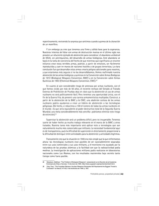Prohobido pensar, propiedad privada 167
repentinamente, reviviendo la sorpresa que sentimos cuando supimos de la clonación
de un mamífero.
Y sin embargo yo creo que tenemos una firme y sólida base para la esperanza.
Nuestros intentos de lidiar con armas de destrucción masiva en el último siglo nos
proveen un reluciente ejemplo de abstención para considerar: el abandono unilateral
de EEUU, sin prerrequisitos, del desarrollo de armas biológicas. Este abandono se
basó en la toma de conciencia del hecho de que mientras que significaría un enorme
esfuerzo crear estas terribles armas, podrían, a partir de entonces, ser fácilmente
reproducidas y caer en manos de naciones hostiles o de grupos terroristas. La clara
conclusión fue que desarrollar estas armas crearía peligros adicionales para nosotros,
y que estaríamos más seguros si no las desarrollábamos. Hemos reafirmado nuestra
abstención de las armas biológicas y químicas en la Convención sobre Armas Biológicas
de 1972 (Biological Weapons Convention, BWC) y en la Convención sobre Armas
Químicas de 1993 (Chemical Weapons Convention, CWC).24
En cuanto al aún considerable riesgo de amenaza por armas nucleares, con el
que hemos vivido por más de 50 años, el reciente rechazo del Senado al Tratado
Extenso de Prohibición de Pruebas deja en claro que la abstención al uso de armas
nucleares no será políticamente fácil. Pero tenemos una oportunidad única, con el
fin de la Guerra Fría, de prevenir una carrera armamentística multipolar. Construir, a
partir de la abstención de la BWC y la CWC, una abolición exitosa de las armas
nucleares podría ayudarnos a crear un hábito de abstención a las tecnologías
peligrosas. (De hecho, si reducimos a 100 el número de todas las armas nucleares en
el mundo –lo que seria equivalente al poder destructivo total de la Segunda Guerra
Mundial, una meta considerablemente más sencilla– podríamos eliminar este riesgo
de extinción).25
Supervisar la abstención será un problema difícil, pero no insuperable. Tenemos
suerte de haber hecho ya mucho trabajo relevante en el marco de la BWC y otros
tratados. Nuestra tarea más importante será aplicar esto a tecnologías que son
naturalmente mucho más comerciales que militares. La necesidad fundamental aquí
es de transparencia, pues la dificultad de supervisión es directamente proporcional a
la dificultad de distinguir entre actividades para la abstención y actividades legítimas.
Francamente creo que la situación en 1945 era más simple que la que enfrentamos
ahora: las tecnologías nucleares eran pasibles de ser razonablemente separadas
entre sus usos comerciales y sus usos militares, y el monitoreo era ayudado por la
naturaleza de las pruebas atómicas y la facilidad con que la radioactividad podía
medirse. La investigación de aplicaciones militares podía realizarse en laboratorios
nacionales como Los Álamos, con los resultados mantenidos bajo secreto tanto
tiempo como fuera posible.
24 Meselson, Matthew, ''The Problem of Biological Weapons'', presentación en la Reunión de la Academia
Americana de Artes y Ciencias, 13 de enero de 1999. (http://www.pugwash.org/reports/cbw/cbw5.htm/)
25 Doty, Paul, ''The Forgotten Menace: Nuclear Weapons Stockpiles Still Represents the Biggest Threat to
Civilization'' en Nature, Nº 402, 9 de diciembre de 1999, p. 583.
 