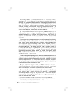 Los monopolios sobre la vida, el conocimiento y la cultura168
Las tecnologías GNR no se dividen abiertamente entre usos comerciales y militares;
dado su potencial en el mercado, es difícil imaginar su desarrollo sólo en laboratorios
nacionales. Con sus dilatados márgenes para el uso comercial, supervisar la abstención
requerirá un régimen de supervisión similar al de las armas biológicas, pero en una
escala sin precedentes. Ésto, inevitablemente, producirá tensiones entre nuestra
privacidad individual, nuestro deseo de información registrada por copyright, y la
necesidad de supervisión para protegernos a todos. Sin duda encontraremos grandes
resistencias a esta pérdida de privacidad y de libertad de acción.
La supervisión de la abstención a ciertas tecnologías GNR deberá tener lugar en
el ciberespacio tanto como en lugares físicos. El tema crítico será hacer aceptable la
necesaria transparencia en un mundo de información basada en el derecho de
propiedad, presumiblemente creando nuevas formas de protección de la propiedad
intelectual.
Supervisar la aplicación también requerirá que científicos e ingenieros adopten
un rígido código ético de conducta, similar al juramento hipocrático, y tengan el
coraje personal de avisar cuando sea necesario, incluso en situaciones de alto costo
para sí mismos. Ésto respondería al llamado que hizo –50 años después de Hiroshima–
el premio Nobel Hans Bethe, uno de los más destacados de los miembros sobrevivientes
del Proyecto Manhattan, a que todos los científicos ''cesen y desistan de trabajar en
la creación, desarrollo, mejora y mantenimiento de armas nucleares y otras armas
potenciales de destrucción masiva.''26
En el siglo XXI, esto requiere de vigilancia y
responsabilidad personal de parte de aquellos que trabajen en tecnologías NBQ y
GNR para evitar la implementación de armas de destrucción masiva y la destrucción
masiva habilitada por el conocimiento.
Thoreau también dijo que seremos ''ricos en proporción al número de cosas que
nos podamos permitir dejar tranquilas.'' Todos queremos ser felices, pero pareciera
importante preguntarnos si necesitamos asumir semejantes riesgos de destrucción
total para conseguir todavía más conocimiento y más cosas; el sentido común nos
dice que hay un límite para nuestras necesidades materiales –y que cierto conocimiento
es demasiado peligroso y es mejor dejarlo pasar.
Tampoco deberíamos perseguir una semi-inmortalidad sin considerar los costos,
sin considerar los sensibles incrementos del riesgo de extinción. La inmortalidad,
siendo quizás el original, ciertamente no es el único sueño utópico posible.
Hace poco tuve la suerte de conocer al distinguido escritor y catedrático Jacques
Attali, cuyo libro Lignes d´horizons (Millenium, en la traducción al inglés) ayudó a
inspirar el acercamiento de Java y Jini a la siguiente era de la computación ubicua.27
En su nuevo libro Fraternités, Attali describe la manera en que nuestros sueños de
utopía han cambiado con el tiempo:
26 Ver también la carta de 1997 de Hans Bethe al presidente Clinton, en http://www.fas.org/bethecr.htm.
27 Los sistemas de computación (como JAVAy JINI) diseñados para conectar en red a aparatos electrónicos de
diversos tipos, desde computadoras a teléfonos, edificios, etc. (N. del T.)
 