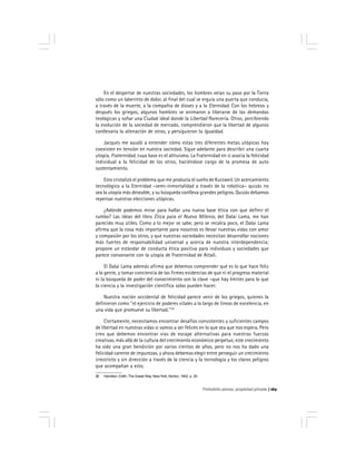 Prohobido pensar, propiedad privada 169
En el despertar de nuestras sociedades, los hombres veían su paso por la Tierra
sólo como un laberinto de dolor, al final del cual se erguía una puerta que conducía,
a través de la muerte, a la compañía de dioses y a la Eternidad. Con los hebreos y
después los griegos, algunos hombres se animaron a liberarse de las demandas
teológicas y soñar una Ciudad ideal donde la Libertad florecería. Otros, percibiendo
la evolución de la sociedad de mercado, comprendieron que la libertad de algunos
conllevaría la alienación de otros, y persiguieron la Igualdad.
Jacques me ayudó a entender cómo estas tres diferentes metas utópicas hoy
coexisten en tensión en nuestra sociedad. Sigue adelante para describir una cuarta
utopía, Fraternidad, cuya base es el altruismo. La Fraternidad en sí asocia la felicidad
individual a la felicidad de los otros, haciéndose cargo de la promesa de auto
sustentamiento.
Esto cristalizó el problema que me producía el sueño de Kurzweil. Un acercamiento
tecnológico a la Eternidad –semi-inmortalidad a través de la robótica– quizás no
sea la utopía más deseable, y su búsqueda conlleva grandes peligros. Quizás debamos
repensar nuestras elecciones utópicas.
¿Adónde podemos mirar para hallar una nueva base ética con que definir el
rumbo? Las ideas del libro Ética para el Nuevo Milenio, del Dalai Lama, me han
parecido muy útiles. Como a lo mejor se sabe, pero se recalca poco, el Dalai Lama
afirma que la cosa más importante para nosotros es llevar nuestras vidas con amor
y compasión por los otros, y que nuestras sociedades necesitan desarrollar nociones
más fuertes de responsabilidad universal y acerca de nuestra interdependencia;
propone un estándar de conducta ética positiva para individuos y sociedades que
parece consonante con la utopía de Fraternidad de Attali.
El Dalai Lama además afirma que debemos comprender qué es lo que hace feliz
a la gente, y tomar conciencia de las firmes evidencias de que ni el progreso material
ni la búsqueda de poder del conocimiento son la clave –que hay límites para lo que
la ciencia y la investigación científica solas pueden hacer.
Nuestra noción occidental de felicidad parece venir de los griegos, quienes la
definieron como ''el ejercicio de poderes vitales a lo largo de líneas de excelencia, en
una vida que promueve su libertad.''28
Ciertamente, necesitamos encontrar desafíos consistentes y suficientes campos
de libertad en nuestras vidas si vamos a ser felices en lo que sea que nos espera. Pero
creo que debemos encontrar vías de escape alternativas para nuestras fuerzas
creativas, más allá de la cultura del crecimiento económico perpetuo; este crecimiento
ha sido una gran bendición por varios cientos de años, pero no nos ha dado una
felicidad carente de impurezas, y ahora debemos elegir entre perseguir un crecimiento
irrestricto y sin dirección a través de la ciencia y la tecnología y los claros peligros
que acompañan a esto.
28 Hamilton, Edith, The Greek Way. New York, Norton, 1942. p. 35.
 