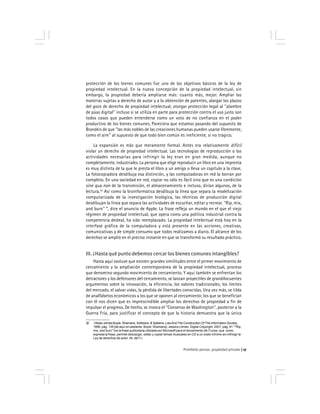Prohibido pensar, propiedad privada 17
protección de los bienes comunes fue uno de los objetivos básicos de la ley de
propiedad intelectual. En la nueva concepción de la propiedad intelectual, sin
embargo, la propiedad debería ampliarse más: cuanto más, mejor. Ampliar las
materias sujetas a derecho de autor y a la obtención de patentes, alargar los plazos
del goce de derecho de propiedad intelectual, otorgar protección legal al ''alambre
de púas digital'' incluso si se utiliza en parte para protección contra el uso justo son
todos casos que pueden entenderse como un voto de no confianza en el poder
productivo de los bienes comunes. Pareciera que estamos pasando del supuesto de
Brandeis de que ''las más nobles de las creaciones humanas pueden usarse libremente,
como el aire'' al supuesto de que todo bien común es ineficiente, si no trágico.
La expansión es más que meramente formal. Antes era relativamente difícil
violar un derecho de propiedad intelectual. Las tecnologías de reproducción o las
actividades necesarias para infringir la ley eran en gran medida, aunque no
completamente, industriales. La persona que elige reproducir un libro en una imprenta
es muy distinta de la que le presta el libro a un amigo o lleva un capítulo a la clase.
La fotocopiadora desdibuja esa distinción, y las computadoras en red la borran por
completo. En una sociedad en red, copiar no sólo es fácil sino que es una condición
sine qua non de la transmisión, el almacenamiento e incluso, dirían algunos, de la
lectura.32
Así como la bioinformática desdibuja la línea que separa la modelización
computarizada de la investigación biológica, las técnicas de producción digital
desdibujan la línea que separa las actividades de escuchar, editar y recrear. ''Rip, mix,
and burn'' *, dice el anuncio de Apple. La frase refleja un mundo en el que el viejo
régimen de propiedad intelectual, que opera como una política industrial contra la
competencia desleal, ha sido reemplazado. La propiedad intelectual está hoy en la
interfase gráfica de la computadora y está presente en las acciones, creativas,
comunicativas y de simple consumo que todos realizamos a diario. El alcance de los
derechos se amplió en el preciso instante en que se transformó su resultado práctico.
III. ¿Hasta qué punto debemos cercar los bienes comunes intangibles?
Hasta aquí sostuve que existen grandes similitudes entre el primer movimiento de
cercamiento y la ampliación contemporánea de la propiedad intelectual, proceso
que denomino segundo movimiento de cercamiento. Y aquí también se enfrentan los
detractores y los defensores del cercamiento, se lanzan proyectiles de grandilocuentes
argumentos sobre la innovación, la eficiencia, los valores tradicionales, los límites
del mercado, el salvar vidas, la pérdida de libertades conocidas. Una vez más, se tilda
de analfabetos económicos a los que se oponen al cercamiento; los que se benefician
con él nos dicen que es imprescindible ampliar los derechos de propiedad a fin de
impulsar el progreso. De hecho, se invoca el ''Consenso de Washington'', posterior a la
Guerra Fría, para justificar el concepto de que la historia demuestra que la única
32 Véase James Boyle, Shamans, Software, & Spleens: LawAnd The Construction Of The Information Society,
1996, pág. 135 [de aquí en adelante, Boyle, Shamans]; Jessica Litman, Digital Copyright, 2001, pág. 91.*''Rip,
mix, and burn'' fue la frase publicitaria utilizada por Microsoft para el lanzamiento de iTunes, que como
expresa la frase, permite descargar, editar y copiar temas musicales en CD a un costo mínimo sin infringir la
Ley de derechos de autor. (N. del T.)
 