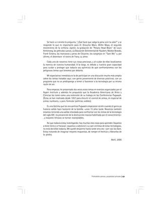 Prohobido pensar, propiedad privada 171
Se hace a sí mismo la pregunta, ''¿Qué hace que valga la pena vivir la vida?'' y se
responde lo que es importante para él: Groucho Marx, Willie Mays, el segundo
movimiento de la sinfonía Júpiter, la grabación de ''Potato Head Blues'' de Louis
Armstrong, las películas suecas, La Educación Sentimental de Flaubert, Marlon Brando,
Frank Sinatra, las manzanas y peras de Cézanne, los cangrejos en ''Sam Wo'' y, por
último, el desenlace: el rostro de Tracy, su amor.
Cada uno de nosotros tiene sus cosas preciosas, y al cuidar de ellas localizamos
la esencia de nuestra humanidad. A la larga, es debido a nuestra gran capacidad
para cuidar y proteger que todavía soy optimista de que confrontaremos con los
peligrosos temas que tenemos por delante.
Mi expectativa inmediata es la de participar en una discusión mucho más amplia
sobre los temas tratados aquí, con gente proveniente de diversas prácticas, con un
programa que no se predisponga a temer o favorecer a la tecnología por su misma
razón de ser.
Para empezar, he presentado dos veces estos temas en eventos organizados por el
Aspen Institute y además he propuesto que la Academia Americana de Artes y
Ciencias los tome como una extensión de su trabajo en las Conferencias Pugwash.
(Éstas se han realizado desde 1957 para discutir el control de armas, en especial de
armas nucleares, y para formular políticas viables).
Es una lástima que los encuentros Pugwash empezaran recién cuando el genio ya
hubiera salido hace bastante de la botella –unos 15 años tarde. Nosotros también
estamos teniendo una salida retardada para confrontar con los temas de la tecnología
del siglo XXI –la prevención de la destrucción masiva habilitada por el conocimiento–
, y mayores retrasos se tornan inaceptables.
Así que todavía estoy investigando; hay muchas más cosas para aprender. Vayamos
a tener éxito o a fracasar; vayamos a sobrevivir o a caer víctimas de estas tecnologías,
no está decidido todavía. Me quedé despierto hasta tarde otra vez –son casi las 6am.
Estoy tratando de imaginar mejores respuestas, de romper el hechizo y liberarlas de
la piedra.
Abril, 2000
 