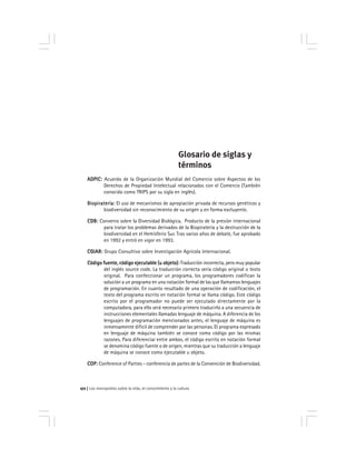 Los monopolios sobre la vida, el conocimiento y la cultura172
Glosario de siglas y
términos
ADPIC:ADPIC:ADPIC:ADPIC:ADPIC: Acuerdo de la Organización Mundial del Comercio sobre Aspectos de los
Derechos de Propiedad Intelectual relacionados con el Comercio (También
conocido como TRIPS por su sigla en inglés).
Biopiratería:Biopiratería:Biopiratería:Biopiratería:Biopiratería: El uso de mecanismos de apropiación privada de recursos genéticos y
biodiversidad sin reconocimiento de su origen y en forma excluyente.
CDB:CDB:CDB:CDB:CDB: Convenio sobre la Diversidad Biológica. Producto de la presión internacional
para tratar los problemas derivados de la Biopiratería y la destrucción de la
biodiversidad en el Hemisferio Sur. Tras varios años de debate, fue aprobado
en 1992 y entró en vigor en 1993.
CGIAR:CGIAR:CGIAR:CGIAR:CGIAR: Grupo Consultivo sobre Investigación Agrícola Internacional.
Código fuente, código ejecutable (u objeto):Código fuente, código ejecutable (u objeto):Código fuente, código ejecutable (u objeto):Código fuente, código ejecutable (u objeto):Código fuente, código ejecutable (u objeto): Traducción incorrecta, pero muy popular
del inglés source code. La traducción correcta sería código original o texto
original. Para confeccionar un programa, los programadores codifican la
solución a un programa en una notación formal de las que llamamos lenguajes
de programación. En cuanto resultado de una operación de codificación, el
texto del programa escrito en notación formal se llama código. Este código
escrito por el programador no puede ser ejecutado directamente por la
computadora, para ello será necesario primero traducirlo a una secuencia de
instrucciones elementales llamadas lenguaje de máquina. A diferencia de los
lenguajes de programación mencionados antes, el lenguaje de máquina es
inmensamente dificil de comprender por las personas. El programa expresado
en lenguaje de máquina también se conoce como código por las mismas
razones. Para diferenciar entre ambos, el código escrito en notación formal
se denomina código fuente o de origen, mientras que su traducción a lenguaje
de máquina se conoce como ejecutable u objeto.
COP:COP:COP:COP:COP: Conference of Parties - conferencia de partes de la Convención de Biodiversidad.
 